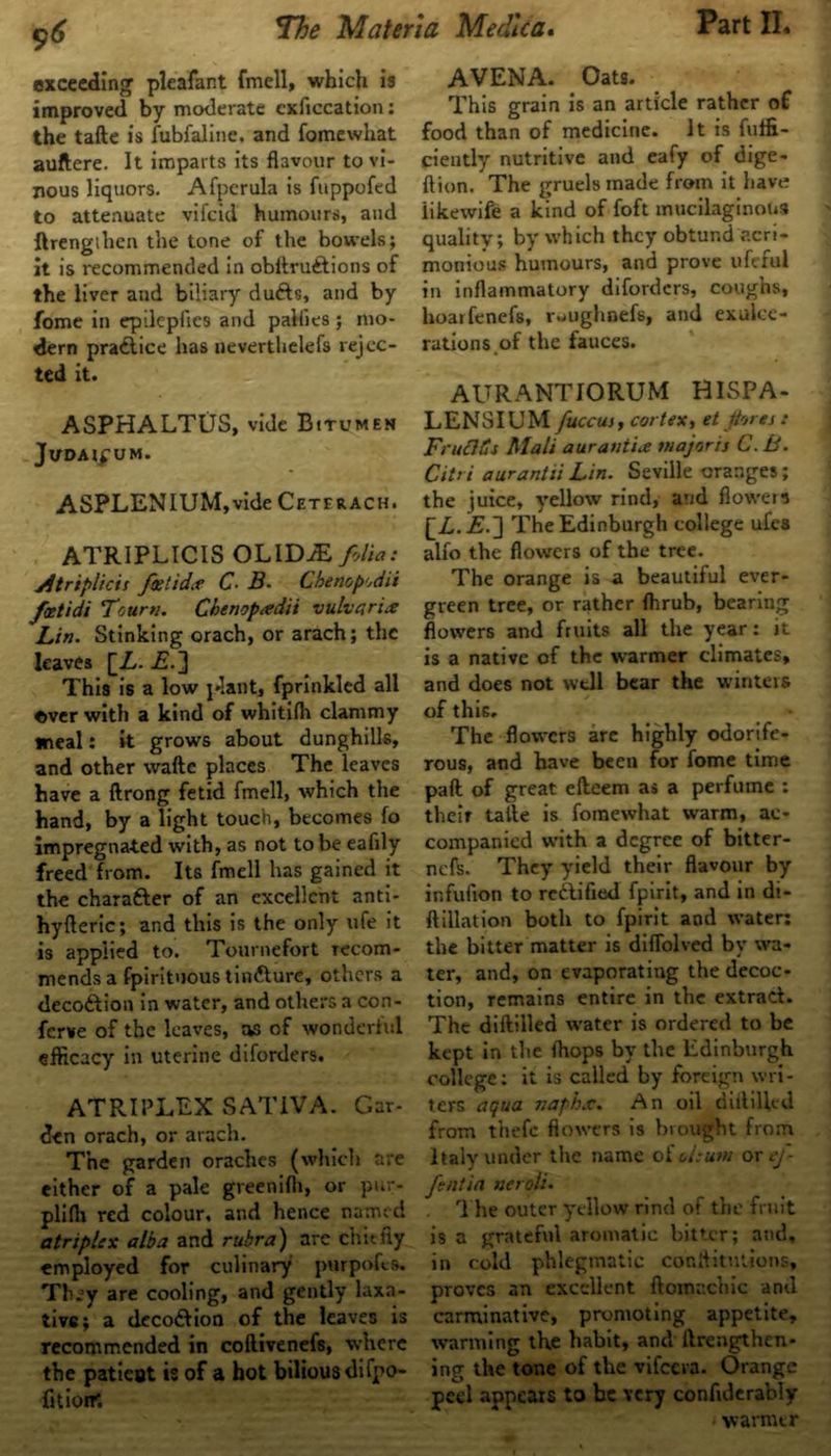 96 exceeding pleafant fmell, which is improved by moderate exficcation: the tafte is fubfaline. and fomewhat auftere. It imparts its flavour to vi- nous liquors. Afpcrula is fuppofed to attenuate vifcid humours, and ftrengilien the tone of the bowels; it is recommended in obAru£tions of the liver and biliary dufts, and by fome in epileplies and pallies ; mo- dern practice has neverthelefs rejec- ted it. ASPHALTUS, vide Bitumen JVDAIg UM. ASPLENIUM,vide Cetfrach. ATRIPLICIS OLID^ folia: jftriplicis fast idee C■ B- Chenopodii foetidi Tour*:. Chenoptedii vulva rite Lin. Stinking orach, or arach; the leaves [Z,. This is a low plant, fprinkled all «ver with a kind of whitifh clammy meal: it grows about dunghills, and other wafte places The leaves have a ftrong fetid fmell, which the hand, by a light touch, becomes fo impregnated with, as not to be eafily freed from. Its fmell has gained it the charafter of an excellent anti- hyfteric; and this is the only ufe it is applied to. Tournefort recom- mends a fpirituous tin&ure, others a deco&ion in water, and others a con- ferve of the leaves, as of wonderful efficacy in uterine diforders. ATRIPLEX SAT1VA. Gar- den orach, or arach. The garden oraches (which are either of a pale greenifli, or pur- plifh red colour, and hence named atriplex alba and rubra) arc chiefly employed for culinary purpofes. They are cooling, and gently laxa- tive; a deco&ion of the leaves is recommended in coftivenefs, where the patieut is of a hot bilious difpo- fitioiK AVENA. Oats. This grain is an article rather of food than of medicine. It is fuffi- ciently nutritive and eafy of dige- ftion. The gruels made from it have? iikewife a kind of foft mucilaginous quality; by which they obtund acri- monious humours, and prove ufeful in inflammatory diforders, coughs, hoarfenefs, ruughoefs, and exulce- rations.of the fauces. AURANTIORUM HISPA- LENSIUM fuccus, cortex, et fores : FruCICt Mali aurantix major:] C. B. Citri aurantii Lin. Seville oranges; the juice, yellow rind, and flowers [L.E.J The Edinburgh college ufes alfo the flowers of the tree. The orange is a beautiful ever- green tree, or rather (hrub, bearing flowers and fruits all the year: it is a native of the warmer climates, and does not well bear the winters of this. The flowers are highly odorife- rous, and have been for fome time paft of great efteem as a perfume : their talte is fomewhat warm, ac- companied with a degree of bitter- nefc. They yield their flavour by infufion to reilified fpirit, and in di- ftillation both to fpirit and water: the bitter matter is diffolved by wa- ter, and, on evaporating the decoc- tion, remains entire in the extract. The diftilled water is ordered to be kept in the (hops by the Edinburgh college: it is called by foreign wri- ters aqua naphx. An oil diddled from thefc flowers is brought from Italy under the name o£ oleum or ef- fsntin neroli. The outer yellow rind of the fruit is a grateful aromatic bitter; and, in cold phlegmatic conftitutions, proves an excellent ftomachic and carminative, promoting appetite, wanning the habit, and ftrengthen- ing the tone of the vifeera. Orange peel appears to be very confiderably warmer