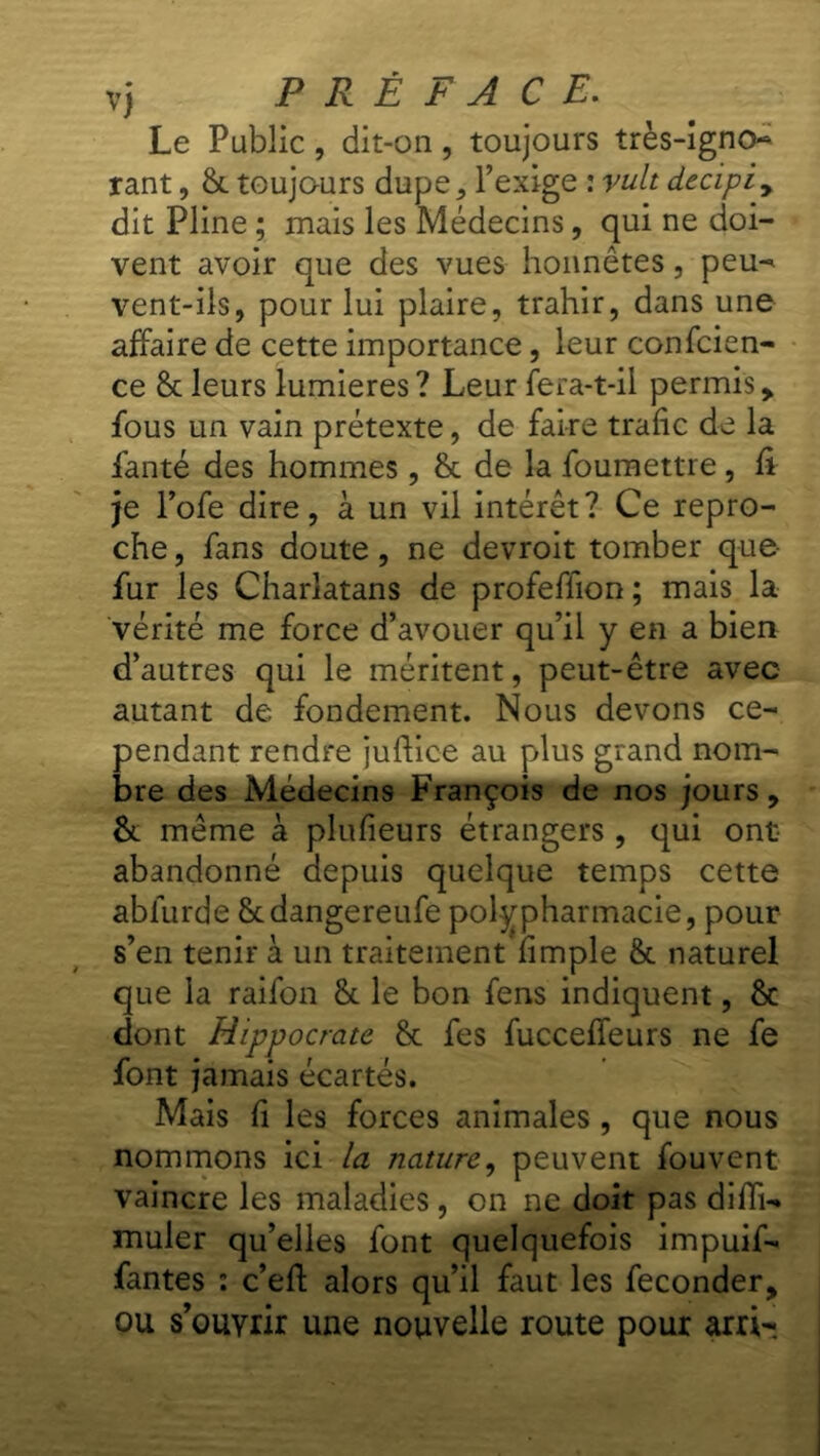 Le Public , dit-on , toujours très-igno* rant, 8c toujours dupe, l’exige : vult decipiy dit Pline ; mais les Médecins, qui ne doi- vent avoir que des vues honnêtes, peu-* vent-ils, pour lui plaire, trahir, dans une affaire de cette importance, leur confcien- ce 8c leurs lumières ? Leur fera-t-il permis , fous un vain prétexte, de faire trafic de la fanté des hommes, 8c de la foumettre , fi je l’ofe dire, à un vil intérêt? Ce repro- che , fans doute, ne devroit tomber que- fur les Charlatans de profeflion ; mais la vérité me force d’avouer qu’il y en a bien d’autres qui le méritent, peut-être avec autant de fondement. Nous devons ce- pendant rendre juflice au plus grand nom- bre des Médecins François de nos jours, 8c même à plufieurs étrangers , qui ont abandonné depuis quelque temps cette abfurde Scdangereufe polypharmacie, pour s’en tenir à un traitement fimple 8c naturel que la raifon 8c le bon fens indiquent, 8c dont Hippocrate 8c fes fuccefieurs ne fe font jamais écartés. Mais fi les forces animales , que nous nommons ici la nature, peuvent fouvent vaincre les maladies, on ne doit pas difTU muler qu’elles font quelquefois impuif- fantes : c’efl alors qu’il faut les féconder, ou s’ouYrir une nouvelle route pour arri-