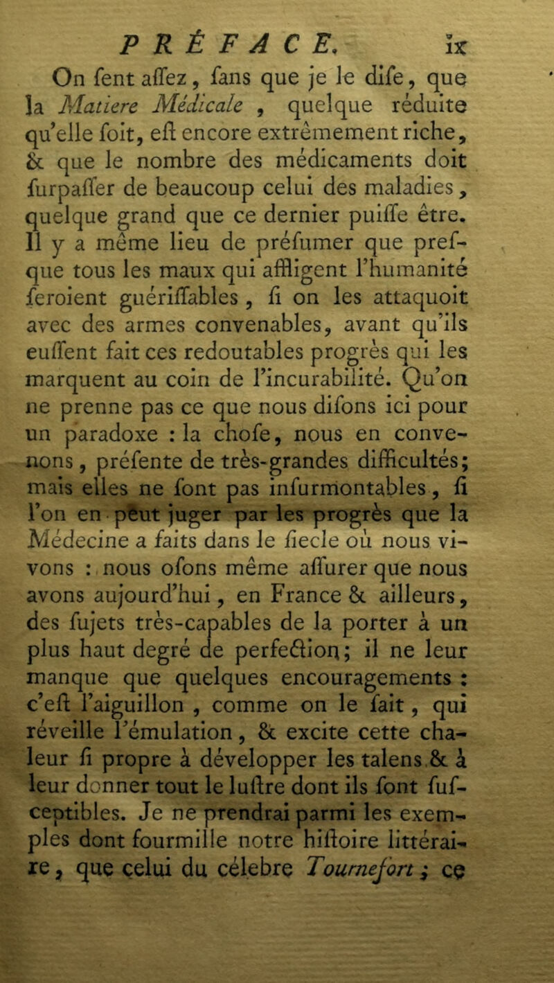 On fentaffez, fans que je le dlfe, que la Matière Médicale , quelque réduite qu’elle foit, eft encore extrêmement riche, & que le nombre des médicaments doit furpaffer de beaucoup celui des maladies, quelque grand que ce dernier puille être. Il y a même lieu de préfumer que pref- que tous les maux qui affligent l’humanité feroient guériffables , fi on les attaquoit avec des armes convenables, avant qu’ils euffent fait ces redoutables progr ès qui les marquent au coin de l’incurabilité. Qu’on ne prenne pas ce que nous difons ici pour un paradoxe : la chofe, nous en conve- nons, préfente de très-grandes difficultés; mais elles ne font pas infurmontables, fi l’on en pièut juger par les progrès que la Médecine a faits dans le fiecle où nous vi- vons : nous ofons même affurer que nous avons aujourd’hui, en France & ailleurs, des fujets très-capables de la porter à un plus haut degré de perfeélion; il ne leur manque que quelques encouragements : c’eft l’aiguillon , comme on le fait, qui réveille l’émulation, & excite cette cha- leur fi propre à développer les talens & à leur donner tout le luftre dont ils font fuf- ceptibles. Je ne prendrai parmi les exem- ples dont fourmille notre hilloire littérai- re , que celui du célébré Tournejon ; ce