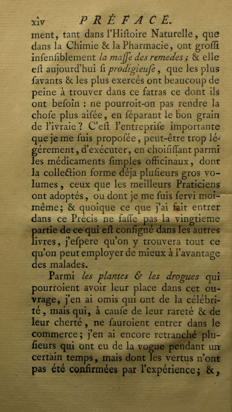 ment, tant dans l’Hiftoire Naturelle, que dans la Chimie & la Pharmacie, ont groffi infeniîblement la majfe des remedes; ët elle eh aujourd’hui fi prodigïeufe, que les plus Pavants &: les plus exercés ont beaucoup de peine à trouver dans ce fatras ce dont ils ont befoin : ne pourroit-on pas rendre la chofe plus aifée, en féparant le bon grain de l’ivraie ? C’eft l’entreprife importante que je me fuis propofée, peut-être trop lé- gèrement , d’exécuter, en choifillant parmi les médicaments fimples officinaux, dont la colleéHon forme déjà plufieurs gros vo- lumes , ceux que les meilleurs Praticiens ont adoptés, ou dont je me fuis fervi moi- même; & quoique ce que j’ai fait entrer dans ce Précis ne faiïe pas la vingtième partie de ce qui eft configné dans les autres livres, j’efpere qu’on y trouvera tout ce qu’on peut employer de mieux à l’avantage des malades. Parmi les plantes & les drogues qui pourroient avoir leur place dans cet ou- vrage, j’en ai omis qui ont de la célébri- té , mais qui, à caufe de leur rareté & de leur cherté , ne fauroient entrer dans le commerce ; j’en ai encore retranché plu- fieurs qui ont eu de la vogue pendant un certain temps, mais dont les vertus n’ont pas été confirmées par l’expérience;