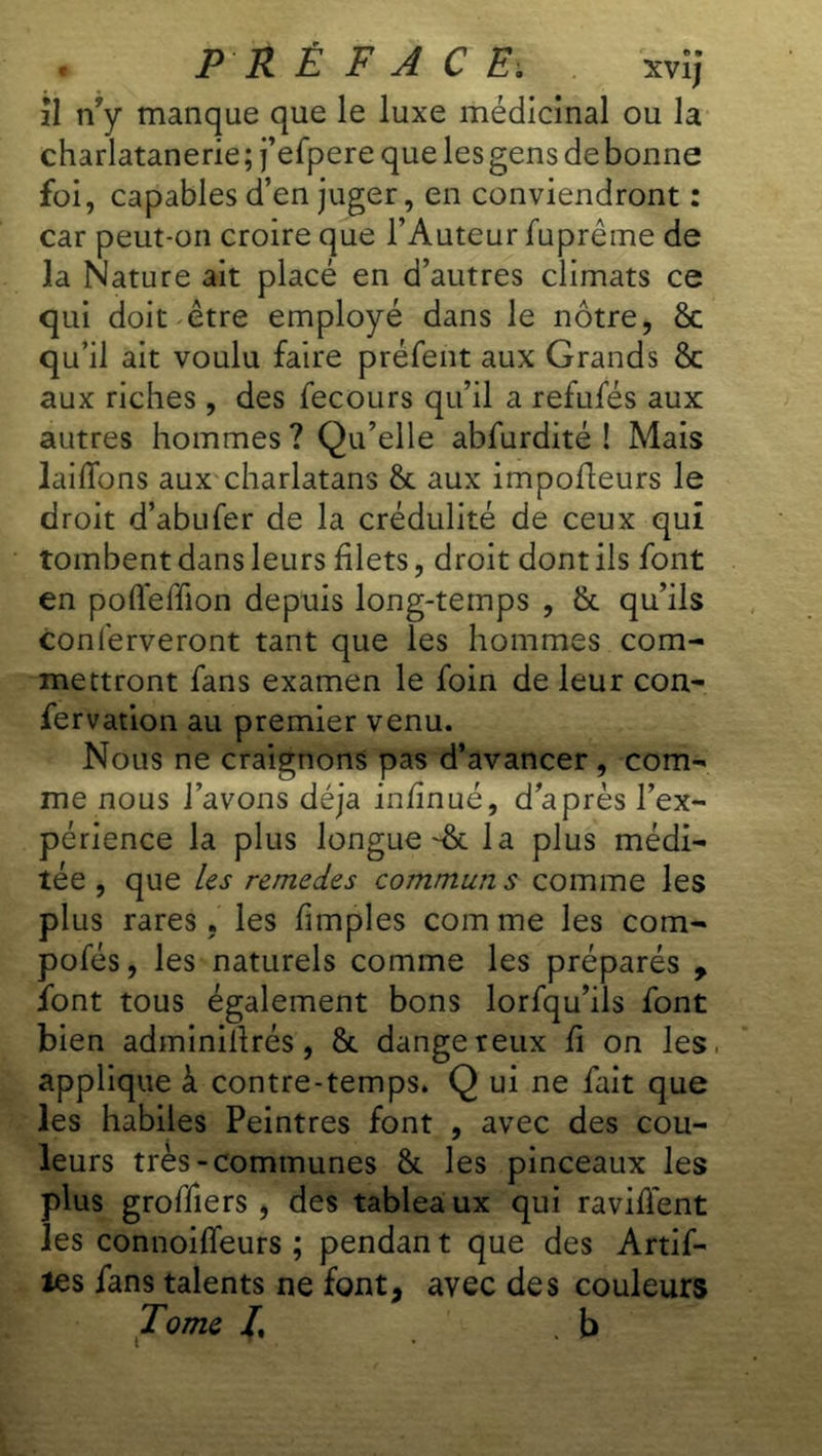 il n?y manque que le luxe médicinal ou la charlatanerie ; j’efpere que les gens de bonne foi, capables d’en juger, en conviendront : car peut-on croire que l’Auteur fuprême de la Nature ait placé en d’autres climats ce qui doit être employé dans le nôtre, 8c qu’il ait voulu faire préfent aux Grands 8c aux riches , des fecours qu’il a refufés aux autres hommes ? Qu’elle abfurdité ! Mais laiffons aux charlatans 8c aux impofleurs le droit d’abufer de la crédulité de ceux qui tombent dans leurs filets, droit dont ils font en pofleffon depuis long-temps , 8c qu’ils conferveront tant que les hommes com- mettront fans examen le foin de leur con- fervation au premier venu. Nous ne craignons pas d’avancer, com- me nous l’avons déjà infinué, daprès l’ex- périence la plus longuet la plus médi- tée , que les remedes commun s comme les plus rares, les fimples com me les com- pofés, les naturels comme les préparés , font tous également bons lorfqu’ils font bien adminillrés, 8c dangereux fi on les. applique à contre-temps. Q ui ne fait que les habiles Peintres font , avec des cou- leurs très-communes 8c les pinceaux les plus groffiers , des tableaux qui raviffent les connoilfeurs ; pendan t que des Artif- îes fans talents ne font, avec des couleurs Tome /, .b
