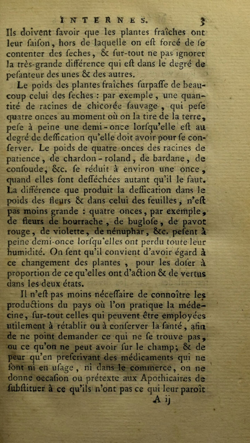 Ils doivent favoir que les plantes fraîches ont leur faifon, hors de laquelle on eft forcé de le contenter des feches, &: fur-tout ne pas ignorer la très-grande différence qui eft dans le degré de pefanteur des unes St des autres. Le poids des plantes fraîches furpaffe de beau- coup celui des feches : par exemple , une quan- tité de racines de chicorée fauvage , qui pefe quatre onces au moment où on la tire de la terre, pefe à peine une demi-once lorfqu’elle eft au degré de déification qu’elle doit avoir pour fe con- ferver. Le poids de quatre onces des racines de patience , de chardon - roland , de bardane , de confoude, Stc. fe réduit à environ une once, quand elles font defféchées autant qu’il le faut. La différence que produit la déification dans le poids des fleurs St dans celui des feuilles, n’ell pas moins grande : quatre onces, par exemple, de fleurs de bourrache , de buglofe , de pavot rouge , de violette, de nénuphar, Stc. pefent à peine demi-once lorfqu'elles ont perdu toute leur humidité. On fent qu’il convient d’avoir égard à ce changement des plantes , pour les doler à proportion de ce qu’elles ont d’aétion St de vertus dans les deux états. Il n’eft pas moins néceflaire de connoître les produ&ions du pays où l’on pratique la méde- cine, fur-tout celles qui peuvent être employées utilement à rétablir ou à conferver la fanté, alla de ne point demander ce qui ne fe trouve pas, ou ce qu’on ne peut avoir fur le champ; St de peur qu’en prefcrivant des médicaments qui ne font ni en ufage , ni dans le commerce, on ne donne occafion ou prétexte aux Apothicaires de fubftituer à ce qu’ils n’ont pas ce qui leur paroît Aij