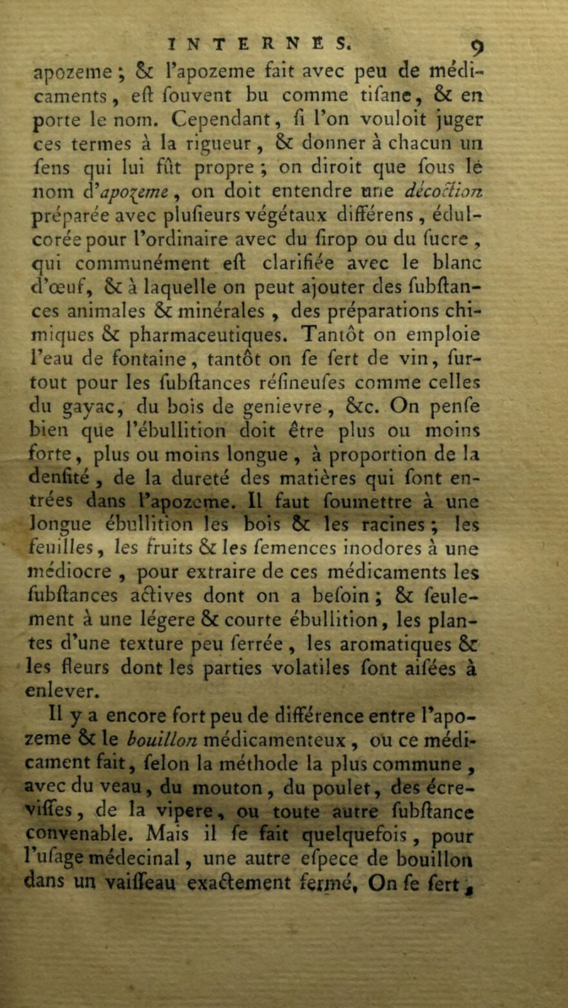 apozeme ; & l’apozeme fait avec peu de médi- caments , eft fouvent bu comme tifane, & en porte le nom. Cependant, fi l’on vouloit juger ces termes à la rigueur , & donner à chacun un fens qui lui fût propre ; on diroit que fous lé nom à’apozeme, on doit entendre une décoction préparée avec plufieurs végétaux différens, édul- corée pour l’ordinaire avec du firop ou du fucre , qui communément eft clarifiée avec le blanc d’œuf, & à laquelle on peut ajouter des fubftan- ces animales & minérales , des préparations chi- miques & pharmaceutiques. Tantôt on emploie l’eau de fontaine, tantôt on fe fert de vin, fur- tout pour les fubftances réfineufes comme celles du gayac, du bois de genievre , &c. On penfe bien que l’ébullition doit être plus ou moins forte, plus ou moins longue , à proportion de la denfité , de la dureté des matières qui font en- trées dans l’apozeme. Il faut foumettre à une longue ébullition les bois & les racines ; les feuilles, les fruits & les femences inodores à une médiocre , pour extraire de ces médicaments les fubftances aétives dont on a befoin ; & feule- ment à une légère & courte ébullition, les plan- tes d’une texture peu ferrée , les aromatiques & les fleurs dont les parties volatiles font aifées à enlever. Il y a encore fort peu de différence entre l’apo- zeme & le bouillon médicamenteux , ou ce médi- cament fait, félon la méthode la plus commune , avec du veau, du mouton , du poulet, des écre- vififes, de la vipere, ou toute autre fubftance convenable. Mais il fe fait quelquefois, pour l’ufage médecinal, une autre efpece de bouillon dans un vailfeau exactement fermé, On fe fert,