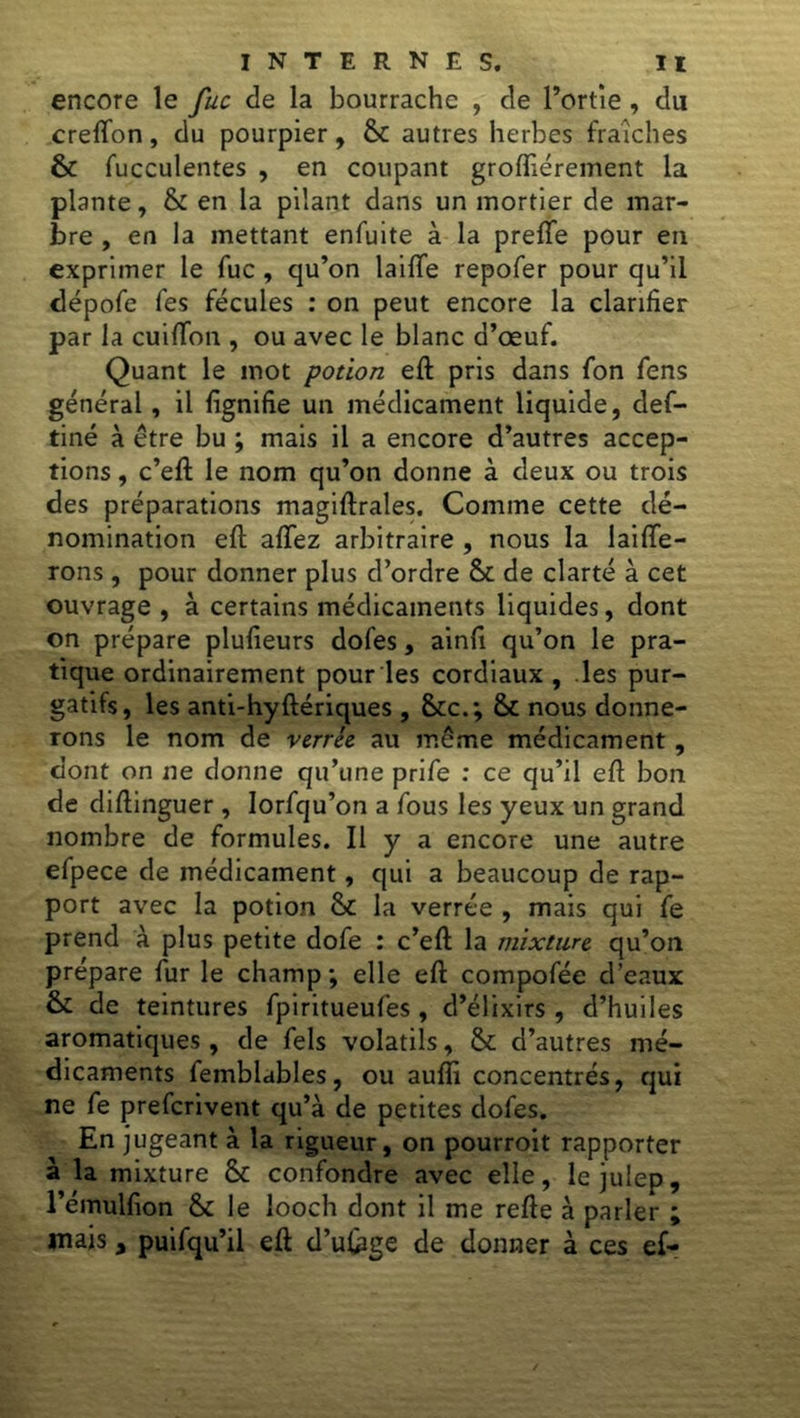 encore le fuc de la bourrache , de l’ortie , du creffon, du pourpier, 6c autres herbes fraîches 6c fucculentes , en coupant grofliérement la plante, & en la pilant dans un mortier de mar- bre , en la mettant enfuite à la preffe pour en exprimer le fuc, qu’on laifTe repofer pour qu’il dépofe fes fécules : on peut encore la clarifier par la cuiffon , ou avec le blanc d’œuf. Quant le mot potion eft pris dans fon fens général, il lignifie un médicament liquide, def- tiné à être bu ; mais il a encore d’autres accep- tions , c’eft le nom qu’on donne à deux ou trois des préparations magiftrales. Comme cette dé- nomination eft affez arbitraire , nous la biffe- rons , pour donner plus d’ordre 6c de clarté à cet ouvrage, à certains médicaments liquides, dont on prépare plulieurs dofes, ainft qu’on le pra- tique ordinairement pour les cordiaux , les pur- gatifs, les anti-hyftériques , &c.; 6c nous donne- rons le nom de verrêe au même médicament , dont on ne donne qu’une prife : ce qu’il eft bon de diftinguer , Iorfqu’on a fous les yeux un grand nombre de formules. Il y a encore une autre efpece de médicament, qui a beaucoup de rap- port avec la potion 6c la verrée , mais qui fe prend à plus petite dofe : c’eft la mixture, qu’on prépare fur le champ ; elle eft compofée d’eaux 6c de teintures fpiritueufes , d’élixirs, d’huiles aromatiques, de fels volatils, 6c d’autres mé- dicaments femblables, ou aufli concentrés, qui ne fe prefcrivent qu’à de petites dofes. En jugeant à la rigueur, on pourroit rapporter à la mixture 6c confondre avec elle, le julep, l’émulfion 6c le looch dont il me refte à parler ; mais y puifqu’il eft d’u&ge de donner à ces ef-