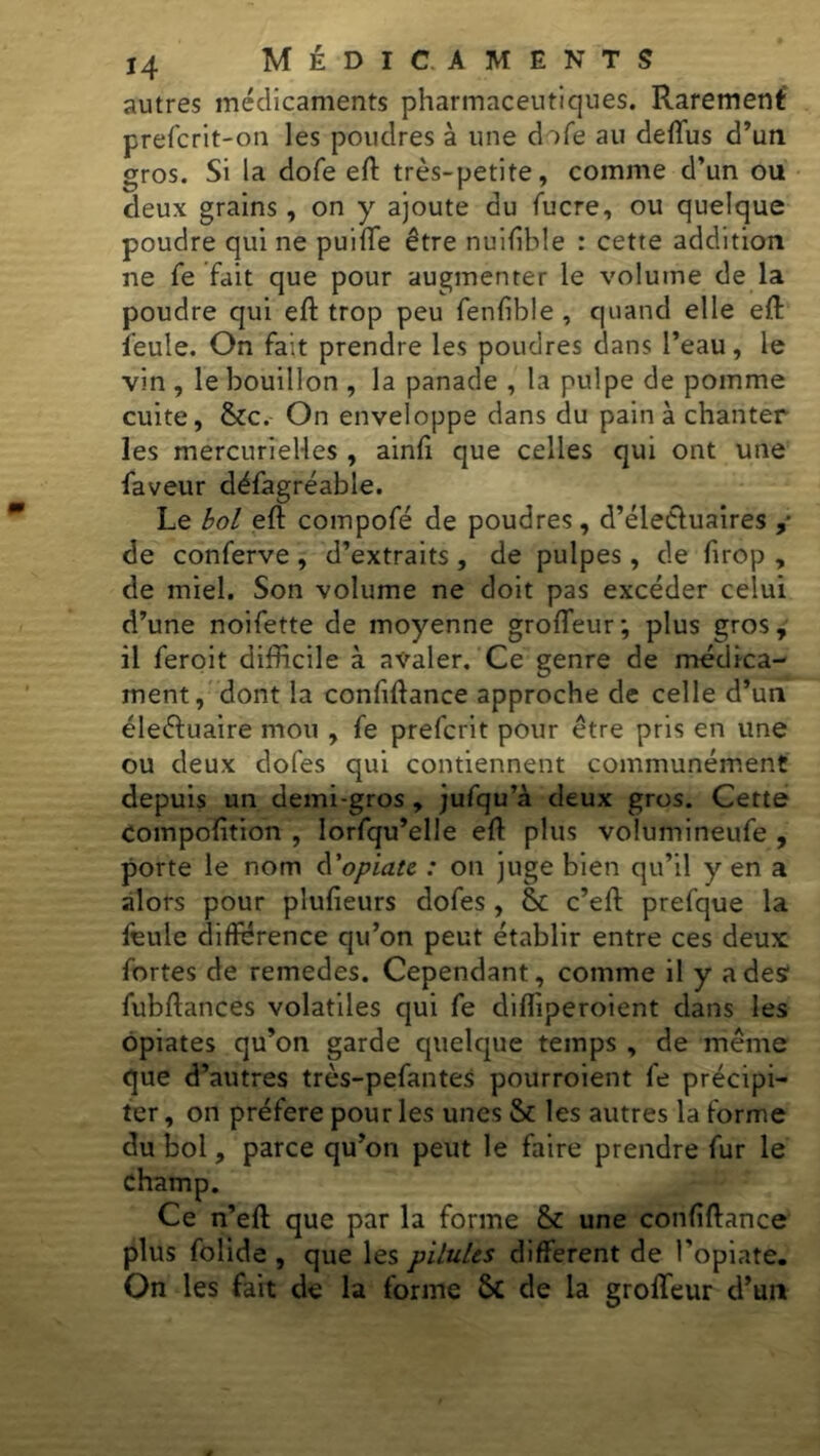 autres médicaments pharmaceutiques. Rarement prefcrit-on les poudres à une dofe au deflus d’un gros. Si la dofe eft très-petite, comme d’un ou deux grains, on y ajoute du fucre, ou quelque poudre qui ne puiffe être nuifible : cette addition ne fe fait que pour augmenter le volume de la poudre qui eft trop peu fenfible , quand elle eft feule. On fait prendre les poudres dans l’eau, le vin , le bouillon , la panade , la pulpe de pomme cuite, Stc. On enveloppe dans du pain à chanter les mercurielles , ainfi que celles qui ont une faveur défagréable. Le bol eft compofé de poudres, d’élethiaires ,• de conferve , d’extraits , de pulpes, de firop , de miel. Son volume ne doit pas excéder celui d’une noifette de moyenne grofleur; plus gros, il feroit difficile à avaler. Ce genre de médica- ment, dont la confiftance approche de celle d’un éleéluaire mou , fe prefcrit pour être pris en une ou deux dofes qui contiennent communément depuis un demi-gros , jufqu’à deux gros. Cette compofition , Iorfqu’elle eff plus volumineufe , porte le nom d'opiate : on juge bien qu’il y en a alors pour plufieurs dofes, & c’eft prefque la feule différence qu’on peut établir entre ces deux; fortes de retnedes. Cependant, comme il y a des fubftances volatiles qui fe difliperoient dans les opiates qu’on garde quelque temps , de même que d’autres très-pefantes pourroient fe précipi- ter , on préféré pour les unes & les autres la forme du bol, parce qu’on peut le faire prendre fur le champ. Ce n’eft que par la forme St une confiftance plus folide , que les pilules different de l'opiate. On les fait de la forme St de la groffeur d’un