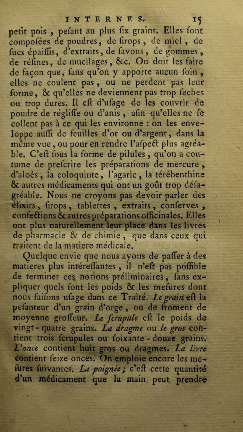 petit pois , pefant au plus fix grains. Elles font compofées de poudres, de firops, de miel , de fucs épaiflis, d’extraits, de favons, de gommes , de refînes, de mucilages, &c. On doit les faire de façon que, fans qu’on y apporte aucun foin , elles ne coulent pas, ou ne perdent pas leur forme, & qu’elles ne deviennent pas trop feches ou trop dures. Il eft d’ufage de les couvrir de poudre de réglifte ou d’anis , afin qu’elles ne fe collent pas à ce qui les environne : on les enve- loppe auflî de feuilles d’or ou d’argent, dans la meme vue, ou pour en rendre l’afpeél plus agréa- ble. C’eft fous la forme de pilules , qu’on a cou- tume de prefcrire les préparations de mercure , d’aloès, la coloquinte, l’agaric, la térébenthine & autres médicaments qui ont un goût trop défa- gréable. Nous ne croyons pas devoir parler des élixirs, firops, tablettes , extraits , conferves , conférions & autres préparations officinales. Elles ont plus naturellement leur place dans les livres de pharmacie & de chimie , que dans ceux qui traitent de la matière médicale. Quelque envie que nous ayons de pafter à des matières plus intérelfantes , il n’eft pas poffible de terminer ces notions préliminaires, fans ex- pliquer quels font les poids 8c les mefures dont nous faifons ufage dans ce Traité. Le grain eft la pefanteur d’un grain d’orge , ou de froment de moyenne grofteur. Le fcrupule eft le poids de vingt-quatre grains. La dragme ou Le gros con- tient trois fcrupules ou foixante - douze grains. L’once contient huit gros ou dragmes. La Livre contient feize onces. On emploie encore les me- fures fuivantes. La poignée; c’eft cette quantité d’un médicament que la main peut prendre