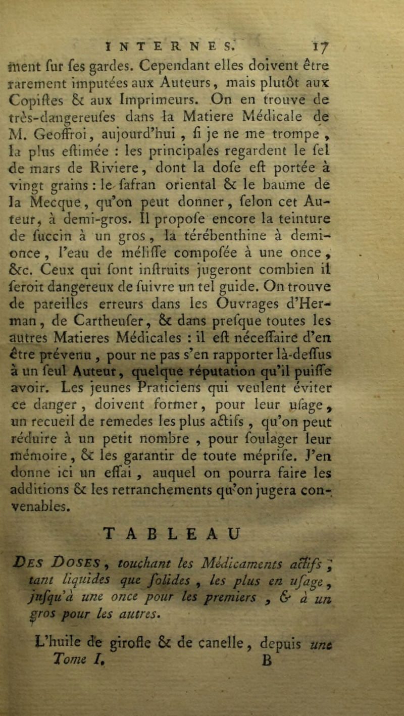 ment fur fes gardes. Cependant elles doivent être rarement imputées aux Auteurs, mais plutôt aux Copiées & aux Imprimeurs. On en trouve de très-dangereufes dans la Matière Médicale de M. Geoffroi, aujourd’hui , fi je ne me trompe , la plus eftimée : les principales regardent le fel de mars de Riviere, dont la dofe eft portée à vingt grains : le fafran oriental & le baume de la Mecque, qu’on peut donner, félon cet Au- teur, à demi-gros. Il propofe encore la teinture de fuccin à un gros , la térébenthine à demi- once , l’eau de mélifle compofée à une once, &c. Ceux qui font infiruits jugeront combien il feroit dangereux de fuivre un tel guide. On trouve de pareilles erreurs dans les Ouvrages d’Her- man, de Cartheufer, dans prefque toutes les autres Matières Médicales : il eft néceffaird d’en être prévenu , pour ne pas s’en rapporter là-deflus à un feul Auteur, quelque réputation qu’il puifie avoir. Les jeunes Praticiens qui veulent éviter ce danger , doivent former, pour leur ufage , un recueil de remedes les plus aétifs , qu’on peut réduire à un petit nombre , pour foulager leur mémoire, Ô£ les garantir de toute méprife. J’en donne ici un eflai , auquel on pourra faire les additions & les retranchements qu’on jugera con- venables. TABLEAU Des Doses , touchant les Médicaments actifs ^ tant liquides que folides , les plus en ufage , jnfquà une once pour les premiers , & à un gros pour les autres. L’huile de girofle & de canelle, depuis une. Tome /, B