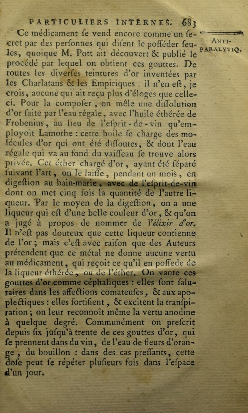 Ce médicament fe vend encore comme un fe- cret par des perfonnes qui difent le pofféder feu- les, quoique M. Pott ait découvert & publié le procédé par lequel on obtient ces gouttes. De toutes les diverfes teintures d’or inventées par les Charlatans & les Empiriques il n’en eft, je crois, aucune qui ait reçu plus d’éloges que celle- ci. Pour la compofer , on môle une diffolution d’or faite par l’eau régale, avec l’huile éthérée de Frobenius, au lieu de l’efprit - de - vin qu’em- ployoit Lamothe : cette huile fe charge des mo- lécules d’or qui ont été diffoutes, & dont l’eau régale qui va au fond du vaifleau fe trouve alors privée. Cet éther chargé d’or, ayant été féparé luivant l’art, on le laifTe , pendant un mois, en digeftion au bain-marie , avec de i’elpnt-de-vin dont on met cinq fois la quantité de l’autre li- queur. Tar le moyen de la digeftion, on a une liqueur qui eft d’une belle couleur d’or , & qu’on a jugé à propos de nommer de l'élixir d'or. Il n’eft pas douteux que cette liqueur contienne de l’or ; mais c’eft avec raifon que des Auteurs prétendent que ce métal ne donne aucune vertu au médicament, qui reçoit ce qu’il en poffede de la liqueur éthérée , ou de l’éther. On vante ces gouttes d’or comme céphaliques : elles font falu- taires dans les affe&ions comateufes, Scauxapo- pleéliques : elles fortifient, 8c excitent la tranfpi- ration ; on leur reconnoît môme la vertu anodine à quelque degré. Communément on prefcrit depuis fix jufqu’à trente de ces gouttes d’or, qui fe prennent dans du vin, de l’eau de fleurs d’oran- ge , du bouillon : dans des cas prenants, cette dofe peut fe répéter plufieurs fois dans l’efpace d’un jour.