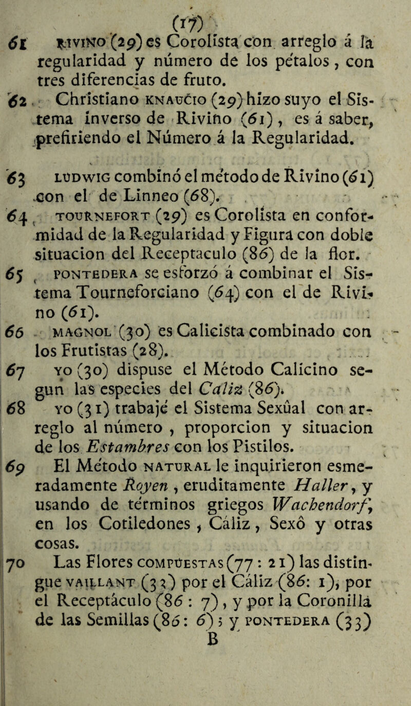 6t DIVINO'(29)0$ Corolíst^ con arreglo á la regularidad y número de los pe'talos, con tres diferencias de fruto. éz Christiano knaüéio (29) hizo suyo el Sis- tema inverso de Rivino (<5i) , es á saber, prefiriendo el Número á la Regularidad. <53 LUDwiG combinó el método de Rivino (61) .con el de Linneo (68). TouRNEFORT (29) cs Cotolísta €0 Confor- midad de la Regularidad y Figura con doble situación del Receptáculo (86) de la flor. poNTEDERA sc esfotzó á combinat el Sis-? tema Tourneforciano (64) con el de Rivi- no (61). 65 MAGNOL (30) es Calicista combinado con los Frutistas (28). ^7 YO (30) dispuse el Método Calicino se- gún las especies del Cali^ (8ó)» 68 YO (31) trabajé el Sistema Sexual con ar- , reglo al número , proporción y situación ¡ de los Estambres con los Pistilos, i 69 El Método natural le inquirieron esme- radamente Hoyen , eruditamente Hallery y usando de términos griegos Wachendorfy en los Cotiledones , Cáliz, Sexó y otras cosas. 'i 70 Las Flores compuestas (77: 21) las distin- gue vAi|,LANT (32) por el Cáliz (86: i), por el Receptáculo (86 : 7), y por la Coronilla de las Semillas (86: 6) 5 y pontedera (33) B