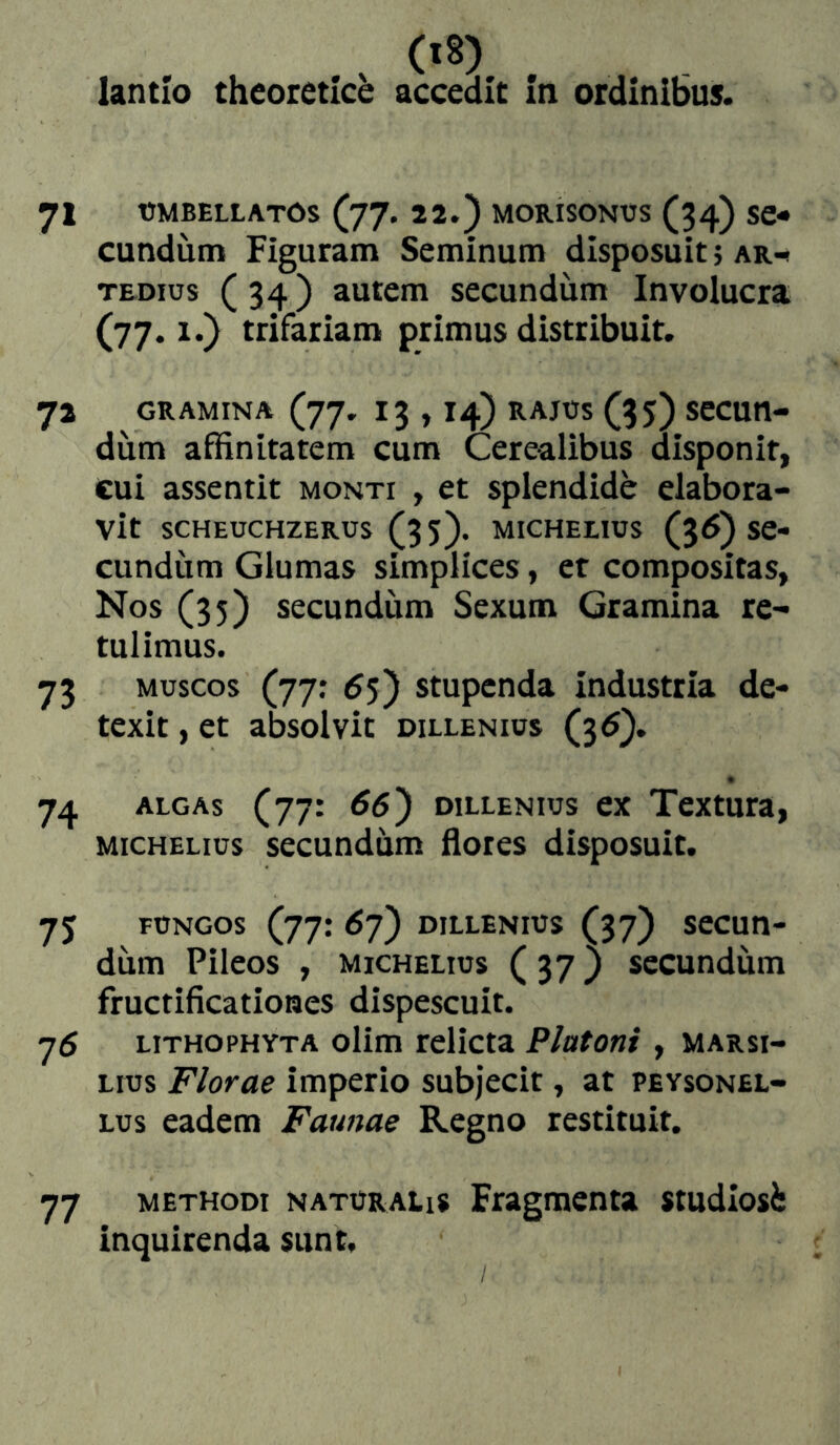 lantlo theoreticb accedit In ordinibus. 71 ÜMBELLATOS (77. 22.) MORISONUS (34) SC- eundum Figuram Seminum disposuit} ar-» TEDius (34) autem secundum Involucra (77.1.) trifariam primus distribuit. 72 GRAMINA (77. 13 , 14) RAJOS (35) SCCUtt- diim affinitatem cum Cerealibus disponit, cui assentit monti , et splendide elabora- vit SCHEOCHZEROS (3 5). MICHEEIÜS (36) Se- cundiim Glumas simplices, et compositas, Nos (35) secundum Sexum Gramina re- tulimus. 73 MUSCOS (77; 6$') stupenda industria de- texit , et absolvit dillenios (35). 74 ALGAS (77: 66') DILLENIOS ex Textuta, MicHELius secundum flores disposuit. 75 FUNGOS (77: 6y) DILLENIOS (37) secuu- dum Pileos , michelius (37} secundum fructificationes dispescuit. 75 LiTHOPHYTA olim telicta Platoni , marsi- Lius Florae imperio subjecit, at peysonel- Lus eadem Faunae Regno restituit, 77 METHODI NATORALis Fragmenta studiosi inquirenda sunt.