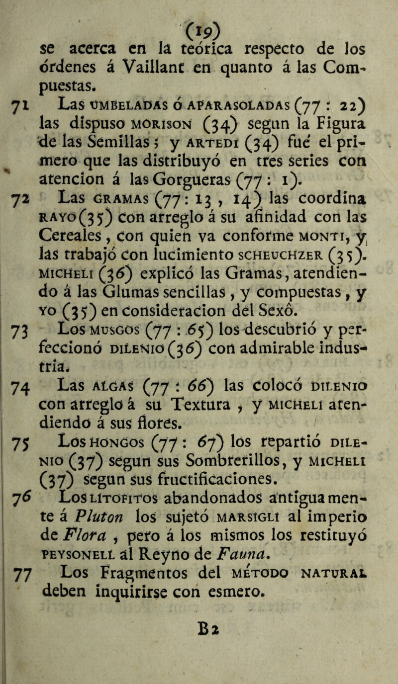 (ip) se acerca en la teórica respecto de los órdenes á Vaillant en quanto á las Com» puestas, 71 Las umbeladas ó aparasoladas (77 r 22) las dispuso MORisoN (34) según la Figura de las Semillas 5 y artedí (34) fue' el pri- mero que las distribuyó en tres series con atención á las Gorgneras (77: 1). 72 Las ORAMAs (77: 13 , I4) las coordina rayo(3 5) con arreglo á su afinidad con las Cereales , Con quien va conforme monyi, y las trabajó con lucimiento scheuchzer (35). micmeli (36) explicó las Gramas, atendien- do á las Glumas sencillas , y compuestas, y Yo (35) en Consideración del Sexo. 73 Los Muscos (77 : .65) ios descubrió y per- feccionó diLenio(36) Con admirable indus- j tria, 74 Las algas (77 : 66) las Colocó dilenio con arreglo á su Textura ^ y michelí aten- diendo á sus flores. 75 Los HONGOS (77: Ó7) los repartió dile- I Nio (37) según sus Sombrerillos, y micheh I (37) según sus fructificaciones, i Los LíTOFi-ros abandonados antigua men- I te á Pluton los sujetó marsiglí al imperio I de Flora , pero á los mismos los restituyó I peysonell al Rey no de Fauna. ¡ 77 Los Fragmentos del método natural deben inquirirse con esmero. B2 j i i 1
