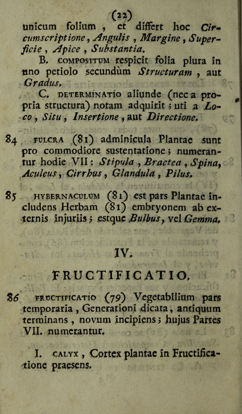 unicum folium , et differt hoc 0>- cumscriptione ^ Angulis Margine, Super- \ ficte » Apice , Substantia. ! B. COMPOSITUM respicit folia plura in ! uno petiolo secundum Structuram , aut Gradus, C, PETERMINATÍO aliundc (neca pro- pria structura) notam adquirit .5 uti a Lo- co ^ SitU j Insertione ,,Z]xt Directione, 84 FÜLCRA (81) adminicula Plantae sunt pro commodiore sustentatione ; numeran- tur hodie VII: Stipula , Bractea , Spina^ Aculeus y Cirrbus, Glandula, Pilus, HYBERNACOLÜM (81) cst püts Plantae in- cludens Herbam (81) embryonem ab ex- ternis injuriis > estque Bulbus y vel Gemma, IV, FRUCTIFICATIO, Sd FRÜCTIFICATÍO (79) Vegetabilium pars temporaria , Generationi dicata y antiquum terminans , novum incipiens; hujus Partes VII. numerantur. I. CALYX , Cortex plantae in Fructifica- tione praesens.