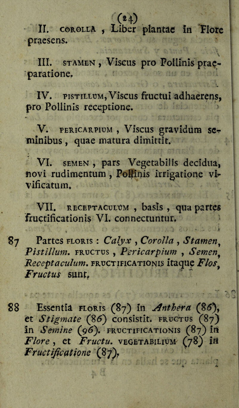 praesens. \ III. STAMEN, Viscus pro Pollinis prae- paratione, IV. PISTILLUM, Viscus fructui adhaerens, pro Pollinis receptione. V. PERicARPiuM , Viscus graviduiB sc-r tninibus , quae matura dimittit. VI. SEMEN , pars Vegetabilis decidua, novi rudimentum, PoiKnis irrigatione vi^ vificatum, i VII. RECEPTACULUM , basls , qua partes fructificationis VI. con nectuntur, ¡ 87 Partes floris : Calyx , Corolla , Stamen^ Pistillum. FRUCTUS, Pericarpium , Semen^ | Receptaculum, fructificationis itaque Flos^ \ Fructus sunt, ' “ : S8 Essentia floris (87) in Anthera (8<5), et Stigmate (85) consistit, fructus (87) in Semine (95). fructificationis (87) iii Flore , et Fructu, vegetabilium- (78) iH Fructificatione (87),