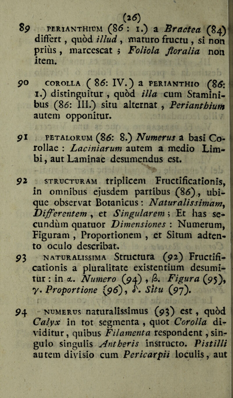 « i 8p PERiANTHiüM (85: I.) ^ Bractea (84)lí differt, quod illud, maturo fructu , si non [ prius, marcescat j Foliola floralia non item. i, po COROLLA ( 85: IV.) a perianthio (8^: I.) distinguitur , quod illa cum Stamini- bus (86: III.) situ alternat, Periantbium autem opponitur. $l petalorum (85: 8.) Numerus a basi Co- | rollae : Laciniarum autem a medio Lim- ! bi, aut Laminae desumendus est. $1 STRUCTURAM ttipUcem Fructificationis, 1 in omnibus ejusdem partibus (86), ubi- que observat Botanicus : Naturalissimamy Difl^erentem , et Singularem \ Et has se- cundum quatuor Dimensiones : Numerum, i Figuram , Proportionem , et Situm adten- | to oculo describat. 9^ naturalissima Structura (92) Fructifi- | cationis a pluralitate existentium desumi- tur : in ot. Numero (94) , /S. Figura (95)» y. Proportione (96), <h. Situ (97). 94 NUMERUS naturalissimus (95) ^st, quod Calyx in tot segmenta, quot Corolla di- viditur, quibus Filamenta respondent, sin- gulo singulis Antheris instructo. Pistilli au tem divisio cum Pericarpii loculis, aut