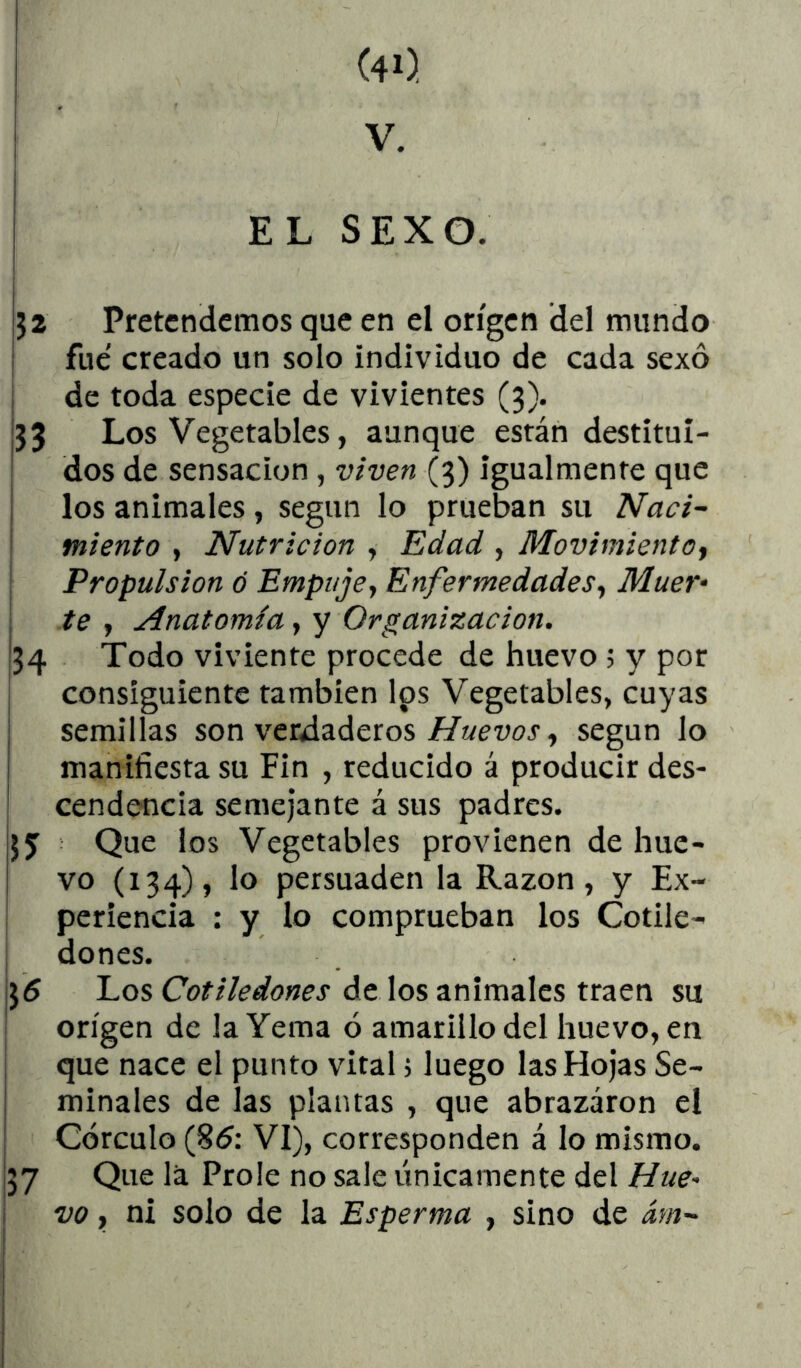 V. i i EL SEXO. J2 Pretendemos que en el origen del mundo fue' creado un solo individuo de cada sexo ; de toda especie de vivientes (3). j33 Los Vegetables, aunque están destitui- dos de sensación, viven (3) igualmente que los animales, según lo prueban su Naci- miento , Nutrición , Edad , Movimiento^ Propulsión ó Empujey EnfermedadeSy Muer- te y Anatomía, y Organización. j34 Todo viviente procede de huevo; y por consiguiente también los Vegetables, cuyas I semillas son verdaderos//«cwj , según lo i manifiesta su Fin , reducido á producir des- ! cendencia semejante á sus padres. Que ios Vegetables provienen de hue- vo (134), lo persuaden la Razón, y Ex- : periencia : y lo comprueban los Cotile- dones. ¡55 Los Cotiledones de los animales traen su origen de la Yema ó amarillo del huevo, en que nace el punto vital j luego las Hojas Se- i mínales de las plantas , que abrazaron el ! Córenlo (85: VI), corresponden á lo mismo. ¡37 Que la Prole no sale únicamente del Hue- \ w, ni solo de la Esperma , sino de ám- I i i i