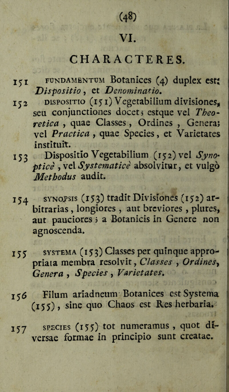 VI. CHARACTERES. fündambntüm Botanices (4) duplex est; Dispositio, et Denominatio, IJ2 DISPOSITIO (151) Vegetabilium divisiones,! seu conjunctiones docet j estque vel Theo- retica , quae Classes, Ordines , Genera; vel Practica, quae Species, et Varietates instituit. 153 Dispositio Vegetabilium (152) vel Syno- ptice yNtXSystematice absolvitur, et vulgo Methodus audit. 154 SYNOPSIS (153) tradit Divisiones (152) ar- bitrarias , longiores , aut breviores , plures, aut pauciores j a Botanicis in Genere non agnoscenda. I SYSTEMA (153) Classes per quinque appro- priaia membra resolvit, Classes , Ordines^ Genera , Species , Varietates. 156 Filum ariadneum Botanices est Systema (155), sine quo Chaos est Res herbaria. 157 SPECIES (155) tot numeramus , quot di- versae formae in principio sunt creatae.