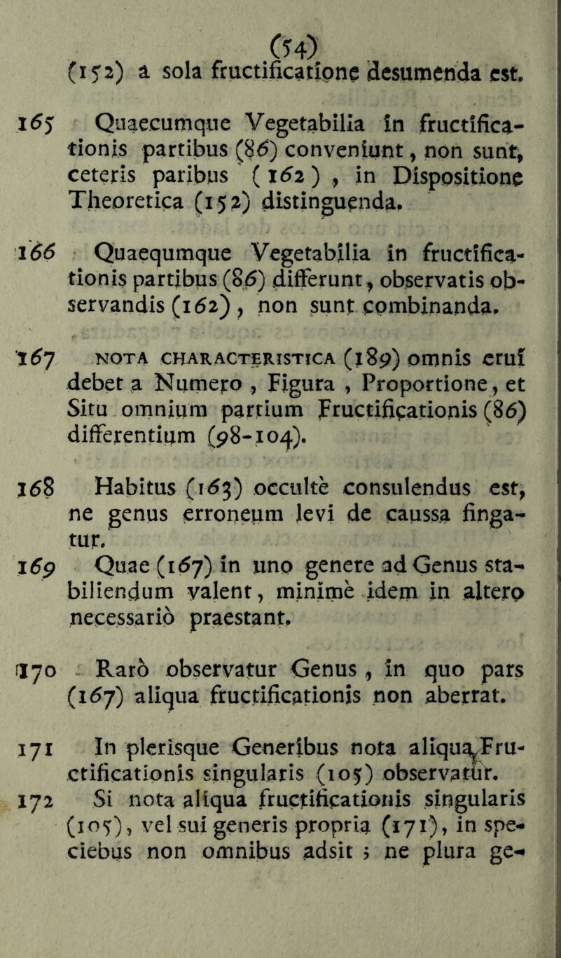 (i3'2) a. sola fmctificaiipne (desumenda est. l6$ Qnaecumqnc Vegetabilia in fructifica- tionis partibus (86) conveniunt, non sunt, ceteris paribus (162 ) , in Dispositione Theoretica (152) distinguenda. 166 Quaequmque Vegetabilia in fructifica- tionis partibus (86) diíFerunt, observatis ob- servandis (162) , non sunt combinanda. 167 NOTA characteristica (iSp) omois erui debet a Numero , Figura , Proportione , et Situ omnium partium Fructificationis (86) differentium (pS-io^). 168 Habitus (163) occulte consulendus est, ne genus erroneum ievi de caussa finga- tur. i6p Quae (167) in uno genere ad Genus sta- biliendum valent, minime idem in altero necessario praestant. 170 Raro observatur Genus , in quo pars (167) aliqua fructificationis non aberrat. 171 In picrisque Generibus nota aliqua^Fru- ctificationis singularis (105) observatur. 172 Si nota aliqua fructificationis singularis (105), vel sui generis propria (171). in spe- ciebus non omnibus adsit 5 ne plura ge-»