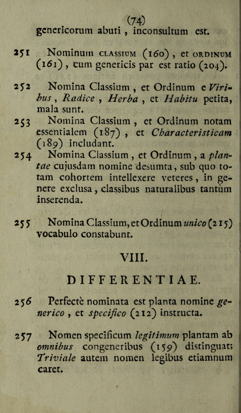 gcncricorum abuti, inconsultum est. 251 Nominum classium (i5o) , et ordikum j (i5i} , cum geneticis par est ratio (204). 252 Nomina Classium , et Ordinum e F»/- j bus, Radice , Herba , et Habitu petita, mala sunt. 253 Nomina Classium , et Ordinum notam j essentialem (187) , et Characteristicam (i8p) includant. 254 Nomina Classium , et Ordinum, a plan- J tae cujusdam nomine desumta, sub quo to- i tam cohortem intellexere veteres, in ge- nere exclusa, classibus naturalibus tantum inserenda. 25J Nomina Classium, et Ordinum (215) ! vocabulo constabunt. VIII. DIFFERENTIAE. 2^6 Perfecte nominata est planta nomine . ner ico , et specifico (212) instructa. 257 Nomen specificum legitimum plantam ab ¡j omnibus congeneribus {159} distinguat; Triviale autem nomen legibus etiamnum caret.