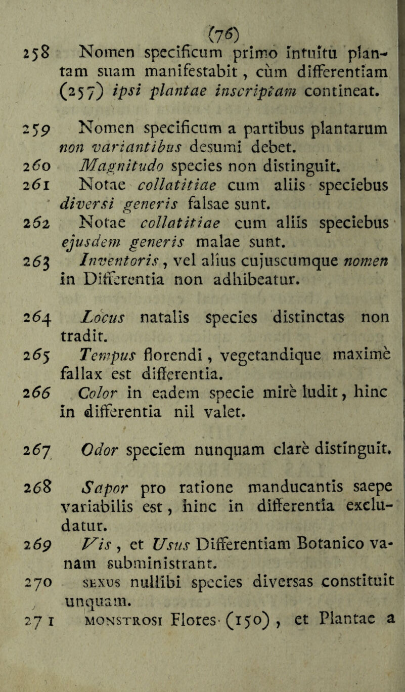 (70 258 Nomen specificum primo intuitu plan- tam suam manifestabit, cum differentiam (257) ipsi plantae inscriptam contineat. 2$p Nomen specificum a partibus plantarum non variantibus desumi debet. 260 Magnitudo species non distinguit. 261 Notae collatitiae cum aliis speciebus diversi generis falsae sunt. 252 Notae collatitiae cum aliis speciebus ejusdem generis malae sunt. 253 Inventoris, vel alius cujuscumque nomen in Differentia non adhibeatur. 254 Locus natalis species distinctas non tradit. 255 Tempus florendi, vegetandique maxime fallax est differentia. 255 Color in eadem specie mire ludit, hinc in differentia nil valet. 26J Odor speciem nunquam claré distinguit, 258 Sapor pro ratione manducantis saepe variabilis est, hinc in differentia exclu- datur. 26p Vis , et Usus Differentiam Botanico va- nam subministrant. 270 SEXUS nullibi species diversas constituit unquam. 271 MONSTRosi Flores■ (150) , et Plantae a