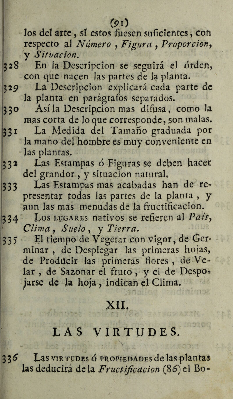 los del arte, sí estos fuesen suficientes, con ' respecto al Número ^ Figura , Proporciona j y Situación. ¡328 En ía Descripción se seguirá el orden, ! con que nacen Jas partes de la planta. j329 La Descripción explicará cada parte de ; la planta en parágrafos separados. 1330 Así la Descripción mas difusa, como la mas corta de lo que corresponde, son malas. 1331 La Medida del Tamaño graduada por la mano del hombre es muy conveniente en las plantas. ¡332 Las Estampas ó Figuras se deben hacer del grandor , y situación natural. 1333 Las Estampas mas acabadas han de re- presentar todas las partes de la planta , y I aun las mas menudas de la fructificación. 334 Los ryoARps nativos se refieren al Paisy Clima , Suelo , y Tierra. j335 El tiempo de Vegetar con vigor, de Ger- ¡ minar , de Desplegar las primeras hojas, de Producir las primeras flores , de Ve- lar , de Sazonar el fruto , y el de Despo» ^arse de la hoja, indican el Clima, XII. i I LAS VIRTUDES. \ 33^ Las VIRTUDES Ó PROPIEDADES de las plantas las deducirá déla Fructificación (86) el Bo-