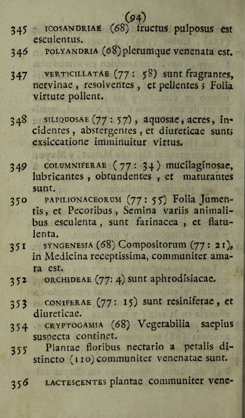 34J ICOSANDRiAÉ (68) fructus pulposus est esculentus. 346 POLYANDRIA (sS)plefuiiique veuenata est. 347 verticillatAe (77 Í 58) sunt fragrantes, nervinae , resolventes , et pellentes } Folia virtute pollent. 348 siLiQoosAE (77 : 57) , aquosae, acres, in- cidentes , abstergentes , et diureticae suntj exsiccatione imminuitur virtus. 349 columNiferae ( 77 ; 34 ) mucilaginosac, i lubricantes , obtundentes f et maturantes sunt. 350 papilionaceorum (77 : 5f) Folia Jumen- i tis, et Pecoribus, Semina variis animali- j bus esculenta, sunt farinacea , et flatu- lenta. ! 351 sYNGENEsiA (<58) Compositorum (77; 21), | in Medicina receptissima, communiter ama- ^ ra est. i 352 GRCHiDEAE (77: 4) sup.t aphtodisiacac. I 353 CONIFERAE (77: 15) sunt rcsiniferac, et i diureticae. 354 . CRYPTOGAMIA (68) Vcgetabilia saepius ij susoecta continet. 355 Plantae floribus nectario a petalis di- stincto (110) communiter venenatae sunt. 356 lactescentes plantae communiter vene- j