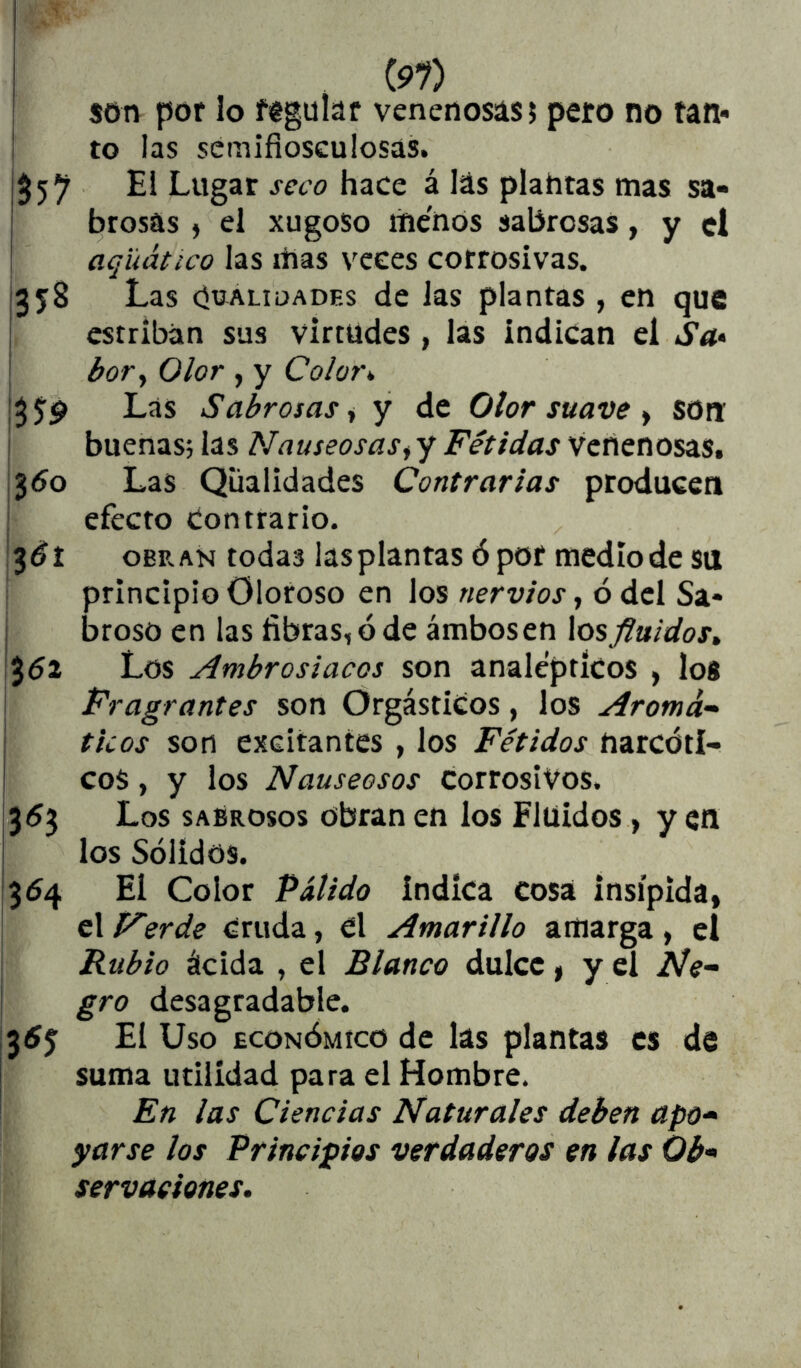 I son por lo féguíaf venenosas? pero no tan» to las semifioseulosás. $ 5 7 Lugar seco hace á las plahtas mas sa- brosas j el xugoso menos sabrosas, y el aqüático las itías veces corrosivas. 358 Las ciüALiuADEs dc las plantas , en que estriban sus virtudes , las indican el Sa* '' bor^ Olor , y Colora Las Sabrosas i y de Olor suave ^ son buenas; las Nauseosas^ y Fétidas Venenosas. 3^0 Las Qüalidades Contrarias producen efecto ¿onttario. 3^1 OBRAN todas las plantas ó por medio de su principio Oloroso en los nervios, ó del Sa* broso en las fibras, ó de ámbosen Xosfluidos» %6'i. Los Ambrosiacos son analépticos , los Fragrantes son Orgástiíos, los Aromá- ticos son excitantes , los Fétidos narcóti- cos , y los Nauseosos Corrosivos. 353 Los sabrosos obran en los Fluidos, yen los Sólidos. 354 El Color Pálido Indica cosa insípida, el Ferde Cruda, el Amarillo amarga , el Rubio ácida , el Blanco dulce, y el Ne- gro desagradable. 3^5 El Uso ECONÓMICO de las plantas es de suma utilidad para el Hombre. En las Ciencias Naturales deben apo- yarse los Principios verdaderos en las Ob- servaciones.