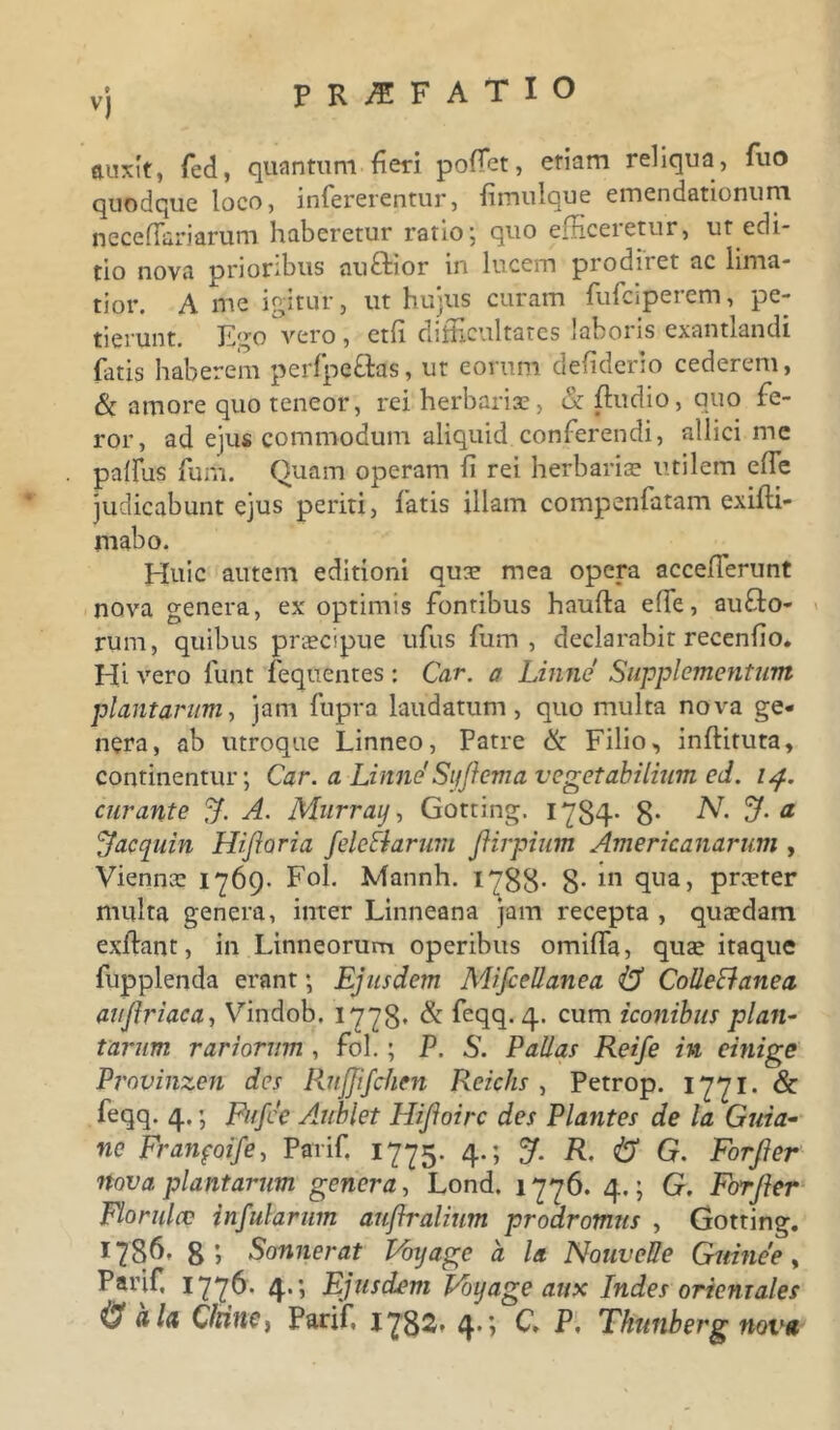 vj PRAEFATIO nuxit, fed, quantum fieri poffiet, eriam reliqua, fuo quodque loco, infererentur, fimulque emendationum neceffiariarum haberetur ratio; quo efficeretur, ut edi- tio nova prioribus auftior in lucem prodiret ac lima- tior. A me igitur, ut hujus curam fufciperem, pe- tierunt. Ego vero , etfi difficultates laboris exantlandi fatis haberem perfpe&as, ut eorum defiderio cederem, St amore quo teneor, rei herbariae, & ffiudio, quo fe- ror, ad ejus commodum aliquid conferendi, allici mc pallus furti. Quam operam fi rei herbariae utilem effie judicabunt ejus periti, fatis illam compenfatam exifti- mabo. Huic autem editioni quae mea opera acceflerunt nova genera, ex optimis fontibus haufta effe, au£to- rum, quibus praecipue ufus Ium, declarabit recenho. Hi vero funt fequentes : Car. a Linne Supplementum plantarum, jam fupra laudatum, quo multa nova ge- nera, ab utroque Linneo, Patre & Filio, inftituta, continentur; Car. a Linne'Syjlema vegetabilium ed. 14. curante f. A. Nlurray, Gotting. 1784- 8- N. 3- a 'Aac quin Hijloria fele Piarum ftirpium Americanarum , Viennae 1769. Fol. Mannh. 1788- 8- 111 4ua> pr^ter multa genera, inter Linneana jam recepta , quaedam exftant, in Linneorum operibus omiffa, quae itaque fupplenda erant; Ejusdem MijceUanea 43 Collectanea auftriaca, Vindob. 1778« & feqq. 4. cum iconibus plan- tarum rariorum , fol.; P. S. Pallas Reife in einige Provinzen des Rnjftfchen Reiclis , Petrop. 1771. & feqq. 4.; Fufce Aublet Hijloirc des Plantes de la Guia- ne Franfoife, Parif 1775. 4.; J. R, 43 G. Forfter nova plantarum genera, Lond. 1776. 4.; G. Forfter Floridae infularum auffralium prodromus , Gotting. 1 ?86- 8 1 Sonuerat Voyage a la NouveUe Guinee, Parif 1776. 4.; Ejusdem Voyage aux Indes oriemales 43 ala ChinCi Parif 1782, 4.; C, P. Thunberg nova