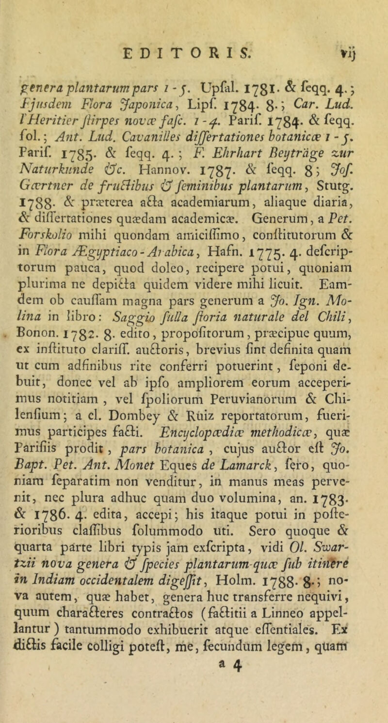 «► genera plantarum pars i - j. Upfal. 1781- & fcqq. ; Ejusdem Flora Japonica, Lipf 1784- 8- > Ozr. Lud. I Meritior Jlirpes novce fafc. 1 -4. Parif. 1784* & feqq. fol.; Ant. Lud. CavaniUes dijfertationes botanicoe 1 - j. Parif. 1785- & feqq. 4- ; F. Ehrhart Beytrage zur Naturkunde i$c. Hannov. 1787* & leqq- 8> 5^/* Gcvrtner de fruElibus <13 feminibus plantarum, Stutg. 1788- & pneterea a£la academiarum, aliaque diaria, & diderrationes quadam academicce. Generum, a Pet. Forskolio mihi quondam amicifiimo, conftitutorum & in Flora Aegyptiaco - Arabica, Hafn. 1775. 4. defcrip- torum pauca, quod doleo, recipere potui, quoniam plurima ne depicta quidem videre mihi licuit. Eam- dem ob caudam magna pars generum a Jo. Jgn. Mo- lina in libro: Saggio fulla Jioria naturale dei Chili, Bonon. 1782. 8- edito, propofitorum, prsecipue quum, ex indituto cl aridi au£loris, brevius fint definita quam ut cum adfinibus rite conferri potuerint, feponi de- buit, donec vel ab ipfo ampliorem eorum acceperi- mus notitiam , vel fpoliorum Peruvianorum & Chi- lenfium; a cl. Dombey & Ritiz reportatorum, fueri- mus participes fafli. Encijclopcedice met hodie ev, qua; Parifiis prodit , pars botanica , cujus auftor ell Jo. Bapt. Pet. Ant. Monet Eques de Lamarck, fero, quo- niam fepararim non venditur, in manus meas perve- nit, nec plura adhuc quam duo volumina, an. 1783- & 1786. 4. edita, accepi; his itaque potui in pode- rioribus cladibus folummodo uti. Sero quoque & quarta parte libri typis jam exferipta, vidi 01. Swar- tzii nova genera i3 Jpecies plantarum-quae fub itinire in Indiam occidentalem digejjit, Holm. 1788- 8-i n0 va autem, qua? habet, genera huc transferre nequivi, quum charafteres contra&os (faftitii a Linneo appel- lantur ) tantummodo exhibuerit atque edentiales. Ex di&is facile colligi poted, me, fecundum legem, qtiam