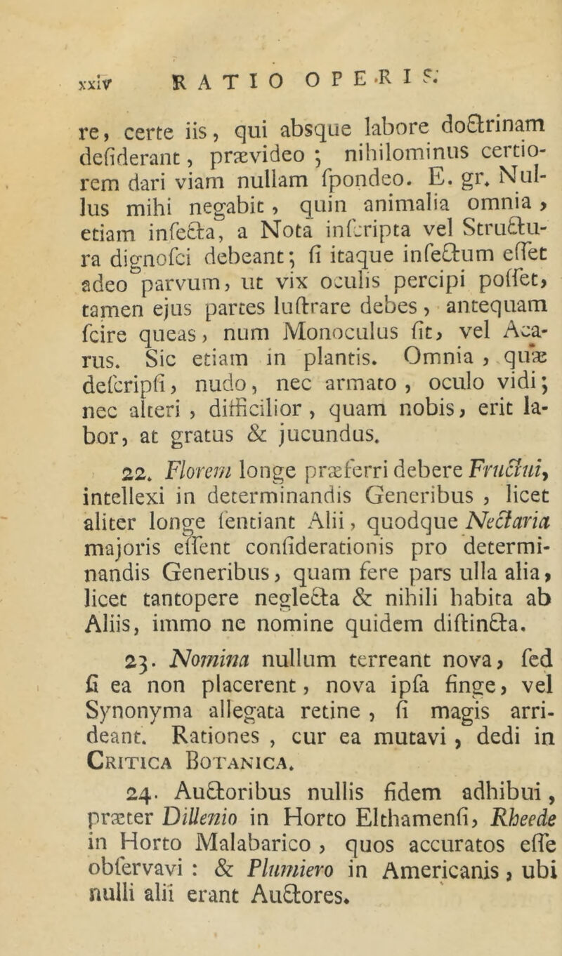 re, certe iis, qui absque labore doCtrinam defiderant, praevideo ; nihilominus certio- rem dari viam nullam fpondeo. E. gr. Nul- lus mihi negabit, quin animalia omnia > etiam infeCta, a Nota in (cripta vel Structu- ra dignofci debeant; fi itaque infeCtum effiet adeo°parvum, ut vix oculis percipi poffet, tamen ejus partes luftrare debes , antequam ficire queas, num Monoculus fit, vel Aca- rus. Sic etiam in plantis. Omnia , quae defcripfi, nudo, nec armato, oculo vidi; nec alteri , difficilior, quam nobis, erit la- bor, at gratus & jucundus. 22. Florem longe praeferri debere Fruffiui, intellexi in determinandis Generibus , licet aliter longe fentiant Alii, quodque Nectaria majoris effient confiderationis pro determi- nandis Generibus, quam fere pars ulla alia > licet tantopere neglecta & nihili habita ab Aliis, immo ne nomine quidem diftinCta. 23. Nomina nullum terreant nova, fed fi ea non placerent, nova ipfa finge, vel Synonyma allegata retine , fi magis arri- deant. Rationes , cur ea mutavi, dedi in Critica Botanica. 24. AuCtoribus nullis fidem adhibui, praster Dillenio in Horto Elthamenfi, Rheede in Horto Malabarico , quos accuratos effie obfervavi : & Pltmiero in Americanis, ubi nulli alii erant AuCtores.