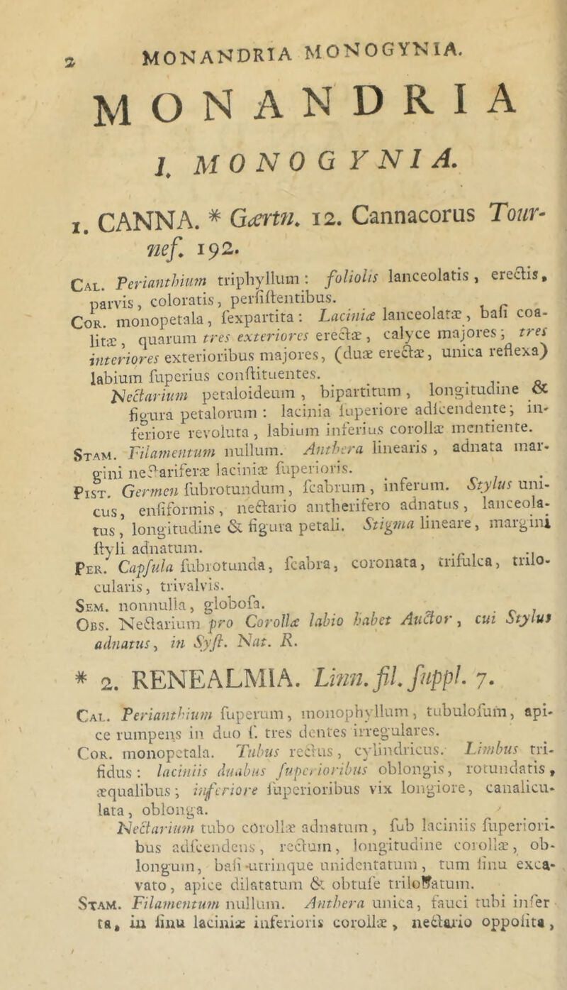 M O N A N D R I A 1. M O NO G Y NI A. I j CANNA. # Gcertu. 12. Cannacorus Tour- nef. 192. Cal. Perianthium triphyllum : foliolis lanceolatis , ereclis, parvis, coloratis, peififfentibus. t r Cor. monopetala, fexpartita: Lacinia lanceolatae, bali coa- lita;, quarum tres exteriores erectae, calyce majores, tie\ interiores exterioribus majores, (dux erectae, unica reflexa) labium fuperius conftituentes. _ tectarium petaloideum , bipartitum , longitudine « figura petalorum: lacinia iuperiore adlcendente; 111- feriore revoluta, labium inferius corolla- mentiente. Stam. Filamentum nullum. Anthcra linearis , adnata mar- gini nef ariferae laciniae fuperioris. Pist Germen fubrotundum, fcabrum , inferum. Stylus uni- cus, enfiformis, ne diario antherifero adnatus, lanceola- tus , longitudine & figura petali. Stigma lineare, margini Ityli adnatum. Per. Capfula fubrotunda, fcabra, coronata, inlulca, tnio- cularis, trivalvis. Sem. nonnulla, globofa. . Obs. Nedtarium pro Corolla labio habet Auctoi , cui Stylut adnatus, in Syft. Nat. R. * 2. RENE ALMI A. Lmn.fil.fnppl. 7. Cat.. Perianthium fuperum, monophyllum, tubulofuin, api- ce rumpens in duo 1. tres dentes irregulares. Cor. monopetala. Tubus rectus, cylindricus. Limbus tri- fidus: laciniis duabus fuperioribus oblongis, rotundatis, aequalibus; inferiore fuperioribus vix longiore, canalicu- lata , oblonga. _ ' Nectarium tubo corollae adnatum, fub laciniis fuperiori- bus adfcendens, rectum, longitudine corollae, ob- longum, bafi-utrinque unidentatum, tum finu exca- vato , apice dilatatum & obtufe triloWatum. Stam. Filamentum nullum. Antbera unica, fauci tubi infer ta, iu finu laciniae inferioris corollae, ne&ario oppolita,