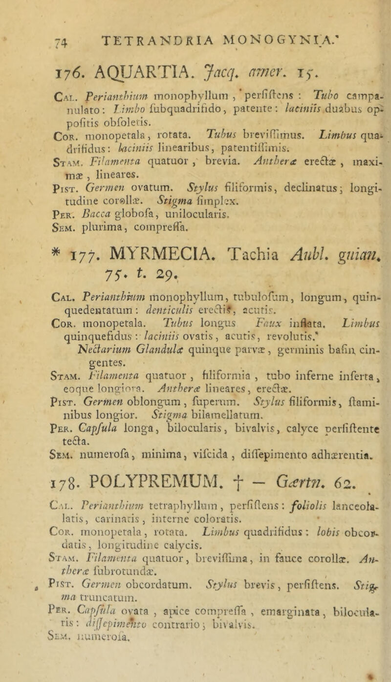 176. AQUARTIA. Jacq. amer. t>. Cal. Periantbium monophyllum , perfidens : Tubo campa- nulato: Limbo fiibquadrifido, patente: laciniis duabus op- pofitis obfoletis. Cor. monopetala, rotata. Tubus brevi fi imus. Limbus qua- drifidus: laciniis linearibus, patentiffimis. Si am. Filamenta quatuor , brevia. Anthera erectae , maxi- mae , lineares. Pist. Germen ovatum. Stylus filiformis, declinatus i longi- tudine cor©llae. Stigma, fiinplex. Per. Bacca globofa, unilocularis. Sem. plurima, compreffia. # 177. MYRMECIA. Tachia AubL guian4 75. t. 29. Cal. Periantbium monophyllum, tubulofum, longum, quin- quedentatum: denticulis e recti?, acutis. Cor. monopetala. Tubus longus Faux inflata. Limbus quinquefidus : laciniis ovatis, acutis, revolutis.* Nectarium Glandula quinque parvae, germinis bafin cin- gentes. Stam. Filamenta quatuor , filiformia , tubo inferne inferta , eoque longiora. Anthera lineares, erectae. Pist. Germen oblongum , fuperum. Stylus filiformis, flami- nibus longior. Stigma bilamellatum. Per. Capfula longa, bilocularis, bivalvis, calyce perfiftente tecta. Sem. numerofa, minima, vifeida , diffepimento adhaerentia. J78. POLYPREMUM. t - Gartn. 62. Cal. Periantbium tetrapbyllum, perfidens: foliolis lanceola- latis, carinaris, interne coloratis. Cor. monopetala , rotata. Limbus quadrifidus : lobis obeor- datis, longitudine calycis. Stam. Filamenta quatuor, breviflima, in fauce corollae. An- thera fubrotundae. t Pist. Germen obeordatum. Stylus brevis, perfidens. Stig- ma truncatum. Per. Capfhla ovata , apice compreffa , emarginata, bilocula- ris : difjcpimehto contrario i bi\ alvis. Sem, numero ia.