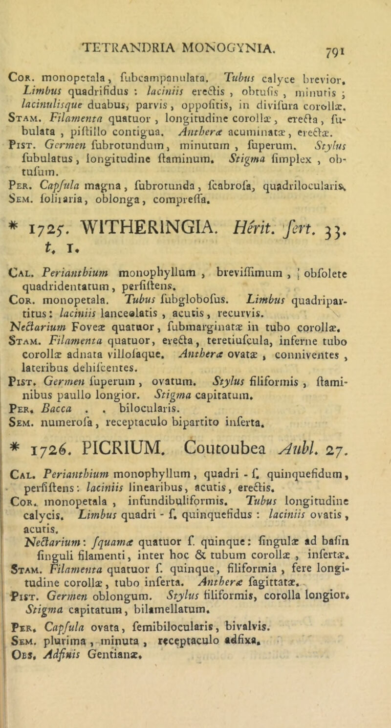 791 Cor. monopcrala, fubcampanulata. Tubus calyce brevior. Limbus quadrifidus : laciniis erectis , obtufis , minuris ; lacinulisque duabus, parvis, oppolitis, in divifura corolla:. Stam. Filamenta quatuor , longitudine corollae , erefla , fu- bulata , piftillo contigua. Antbera acuminatae, ereflae. Pist. Germen fubrotunduin, minutum , fuperum. Stylus fubulatus, longitudine flaminum. Stigma fimplex , ob- tufum. Per. Capfula magna, fubrotunda, fcabrofa, quadrilocularis.. Sem. loliiaria, oblonga, compreffa. # 1725*. W1THER1NGIA. Herit. fert. 33. t. T, Cal. Periantbium monophyllum , breviflimum , [ obfolete quadridentatum, perfiltens. Cor. monopetala. Tubus fubglobofus. Limbus quadripar- titus : laciniis lanceaiatis , acutis, recurvis. Neclarium Foveae quatuor, fubmarginatae in tubo corollae, Stam. Filamenta quatuor, eretta, teretiufcula, inferne tubo Corollae adnata villolaque. Antbera ovatae , conniventes , lateribus dehilcentes. Pxst. Germen fuperum , ovatum. Stylus filiformis , flami- nibus paullo longior. Stigtna capitatum. Per. Bacca . . bilocularis. Sem. numerofa, receptaculo bipartito inferta. * 1726. PICRIUM. Coutoubea AubL 27. Cal. Periantbium monophyllum , quadri - fi, quinquefidum, perfiftens: laciniis linearibus, acutis, ereflis. Cor. monopetala , infundibuliformis. Tubus longitudine calycis. Limbus quadri - fi. quinquefidus : laciniis ovatis , acutis. FJeclarium: fquama quatuor f. quinque: lingulae ad bafia finguli filamenti, inter hoc & tubum corollae , infertae. Stam. Filamenta quatuor fi. quinque, filiformia , fere longi- tudine corollae, tubo inferta. Antbera fiagittatae, Pist. Germen oblongum. Stylus filiformis, corolla longior* Stigma capitatum, bilamellatum. Per. Capfula ovata, femibilocularis, bivalvis. Sem. plurima , minuta , receptaculo adfixa, Obs, Adfinis Gentianae,