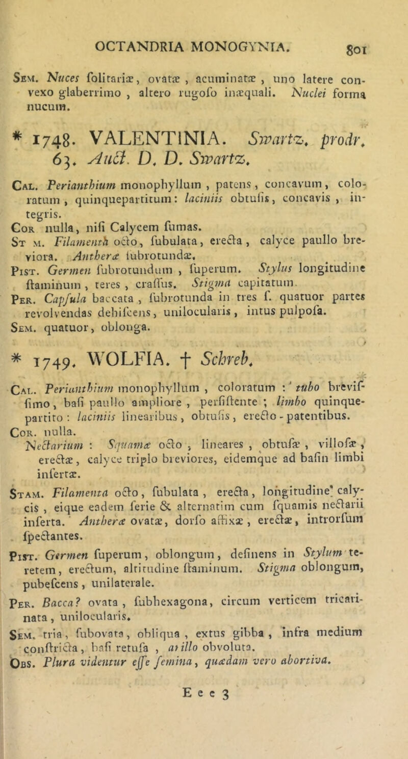 Sem. Nuces folitariae, ovatae, acuminatae, uno latere con- vexo glaberrimo , altero rugofo inaequali. Nuclei forma nucum. # 1748. VALENT INI A. Swartz. prodr. 63. Auct. D, D. Sivartz. Cal. Perianthium monophyllum , patens , concavum , colo- ratum , quinquepartitum: laciniis obtulis, concavis , in- tegris. Cor nulla, nili Calycem fumas. St m. Filamenth odo, fubulata, ereda , calyce paullo bre- viora. Anthera tubrotundae. Pist. Germen fubrotundum , fuperum. Stylus longitudine flaminum, teres, cralfus. Stigma capitatum. Per. Capfula baccata , lubrotunda in tres f. quatuor partes revolvendas dehileens, unilocularis , intus pulpoia. Sem. quatuor, oblonga. * 1749. WOLFIA. f Schreb. Cal. Perianthium monophyllum , coloratum : ‘ tubo brevif- funo, bali paullo ampliore , perfiflcnte ; limbo quinque- partito: laciniis linearibus, obtulis, eredo - patentibus. Cor. nulla. Nectarium : Squama: odo , lineares , obtufae , villolae, eredae, calyce triplo breviores, eidemque ad balin limbi infertae. Stam. Filamenta odo, fubulata, ereda, longitudine* caly- cis , eique eadem ferie & alternatim cum fquamis nedarii inferta. Antherce ovatx, dorfo affixae , eredae, introrfum fpedantes. Pist. Germen fuperum, oblongum, delinens in Stylum te- rerem, eredum, altitudine flaminum. Stigma oblongum, pubefeens, unilaterale. Per. Bacca? ovata, fubhexagona, circum verticem tricari- nata, unilocularis. Sem. tria, fubovata, obliqua, extus gibba, infra medium condrida, bali retufa , at illo obvoluta. Obs. Plura vitientur ejfe femina, quadam vero abortiva.