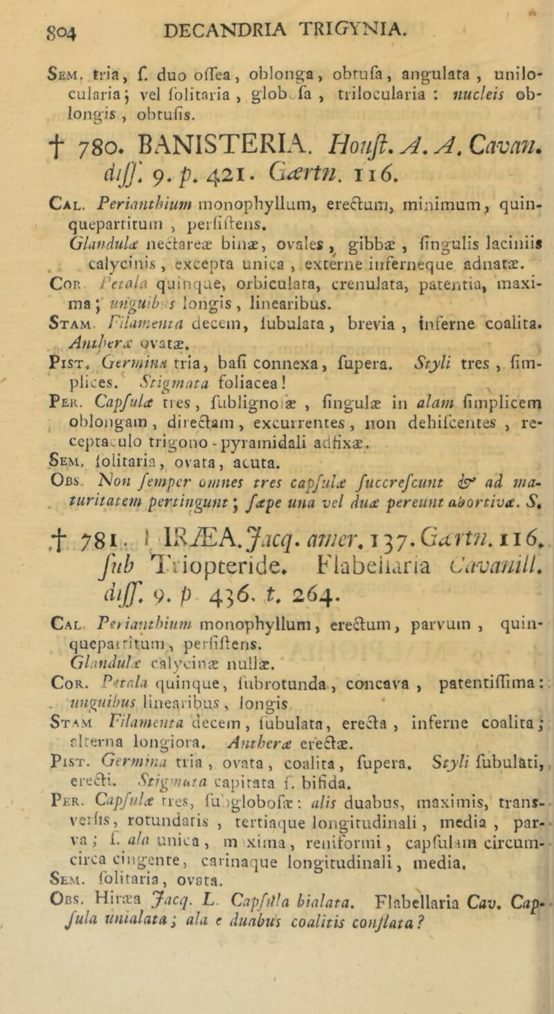 Sem. tria, f. duo odea, oblonga, obrufa, angulata, unilo- culariaj vel folitaria , globufa , trilocularia: nucleis ob- longis , obtufis. f 780. BANISTERIA. Houft. A. A. Cavan. dij]\ 9. p. 421. Gartn. 116. Cal. Perianthium monopbyllum, eredum, minimum, quin- quepartitum , perfidens. Glandula nectareae binae, ovales, gibbae, lingulis laciniis calycinis, excepta unica , excerne iuferneque adnatae. Cor. Petala quinque, orbiculara, crenulata, patentia, maxi- ma ; unguib s longis , linearibus. Stam. Filamenta decem, lubulata, brevia, inferne coalita. Antherx ovatse. Pist. Germina tria, bafi connexa, fupera. Styli tres, fim- pliv.es. Stigmata, foliacea! Per. Capfula tres, fubligno;ae , lingulae in alam fimplicem oblongam , directam, excurrentes , non debilcentes , re- ceptaculo trigono - pyramidali adfixae. Sem, lolitaria, ovata, acuta. Obs. No« fetnpcr omnes tres capfula fucerej'eunt & ad ma- turitatem pertingunt; fxpe una vel dux pereunt abortiva. St ,f 78i • I lRJEA.Jacq. amer, 137. CUrt?i. 116. Jub Triopteride. Flabeiiaria Cavanill. diff. 9. p 436. t, 264. Cal Petiantbiutn monophyllum, eredum, parvum, quin- quepatritum, perfidens. Glandula c.alycin* nullae. Cor. Pttala quinque, fubrotunda, concava, patentidima: unguibus linearibus, longis Stam Filamenta uecem , tubulata, ereda , inferne coalita; cltevna longiora. Antherx eredae. Pist. Germina tria, ovata, coalita, fupera. Styli fubulati, eredi. Stigmata capitata f. bifida. Per. Capfula tres, fubglobodr: alis duabus, maximis, trans- verfis, rotundaris , tertiaque longitudinali, inedia, par- va; i. tf/nunica, m xiina, reniformi, capfultm circum- circa cingente, carinaque longitudinali, media. Sem. lolitaria, ovata. Obs. Hirtea Jacq. L Capfilla hialata. Flabeiiaria Cav. Cap- fula unialata; ala e duabus coalitis conjlata?