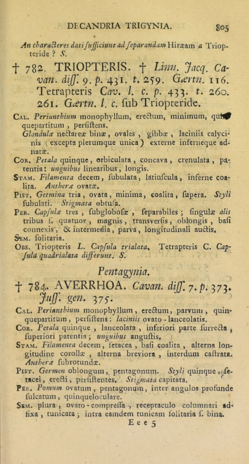 An characteres datifufficiunt ad feparandam Hirce a m a Triop- teride ? vV. f 782. TRIOPTERIS. f Limi. Jacq. Ca- van. diJJ'. 9. p. 431. t. 2^9. G<enn. it6. Tetrapteris Cav. L c. p. 433. t. 260. 261. Gcevtn. /. c. fub Triopteride. Cal. Perianthium monophyllum, erectum, minimum, quh^ quepartitum , perfiftens. Glandulx neftareae binae, ovales , gibbae , laciniis calyci- nis ( excepta plerumque unica) externe inferneque ad- natae. Cor. Petala quinque, orbiculata , concava , crenulata , pa- tentia: unguibus linearibus, longis. Stam. Filamenta decem, iubulata, latiufcula, inferne coa- lita. Antherx ovatae. Pist. Getmina tria, ovata, minima, coalita, fupera. Styli fubulati. Stigmata obtufa. Per. Capfulx tres , fubglobofcc , feparabiles ; lingulae alis tribus ii quatuor , magnis, transveriis, oblongis, baii connexis, & intermedia, parva, longitudinali auctis, $em. folitaria. Obs. Triopteris L. Capfula trialata, Tetrapteris C. Cap~ Juld quadrialata differunt. S. Pentagynia. •f 784. AVERRHOA. Cavem, dijf, 7, p. 373* Jiiff- $en■ vs- Cal. Perianthium monophyllum , erectum, parvum , quin- quepartitum , perfiftens : laciniis ovato - lanceolatis. Cor. Petala quinque , lanceolata , inferiori parte furrecta , fuperiori patentia; unguibus anguitis. Stam. Filamenta decem, 1'etacea , bafi coalita , alterna lon- gitudine corollae , alterna breviora , interdum caitrata. Antherx fubrotundae. Pist. Germen oblongum, pentagonum. Styli quinque ,rie- tacei, erefti, perfiitentes. Stigmata capitata. Per. Pomum ovatum, pentagonum, inter angulos profunde fulcatum, quinqueloculare. Skm. plura , ovato - comprefla , receptaculo columnari ad- iixa , tunicata j intra eaindem tunicam ioiitaria f. bina.