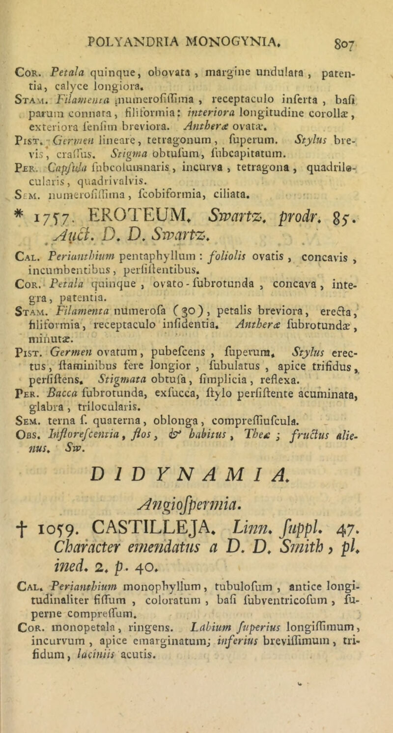 Cor. Petala quinque, obovata , margine undulata , paten- tia, calyce longiora. Stam. Filamenta mumerofiflima , receptaculo inferta , bafi parum connata, filiformia: interiora longitudine corollae, exteriora fenfim breviora. Antherte ovata*. Pist. Gertntn lineare, tetragonum, fuperum. Stylus bre- vis’, crafliis. Stigma obtufum, fnbcapitatum. Per. Capfuja fubcoluinnaris , incurva , tetragona , quadrile- cularis, quadrivalvis. Sem. numerofilfima, fcobiformia, ciliata. # 1757. ERQTEUM, Swartz. prodr. 85-. Auci. D. D. Srvartz. # . • Cal. Periunthiutn pentaphyllum : foliolis ovatis , concavis , incumbentibus, perlillentibus. Cor .Petala quinque, ovato - fubrotunda , concava, inte- gra, patentia. Stam. Filamenta numerofa (30)1 petalis breviora, ere£ta, filiformia, receptaculo infidentia. Anthera fubrotundae, minut-je. Pist. Germen ovatum, pubefcens , fupevura. Stylus erec- tus , flaminibus fere longior , fubulatus , apice trifidus, perliftens. Stigmata obtufa , fimplicia , reflexa. Per. Bacca fubrotunda, exfucca, Itylo perfiftente acuminata, glabra , trilocularis. Sem. terna f. quaterna, oblonga, comprefliufcula. Obs. Inflorefcentia , flos, & habitus , The* ; fructus alie- nus. Sto. t io?9. CASTILLEJA, Limi* fuppL 47. Character emendatus a D. D, Smith > pl. ined. 2. p. 40. Cal. Perianthium monopbyllum, tubulofum , antice longi- tudinaliter fiflfum , coloratum , bafi fubventricofum , fu- Cor. monopetala, ringens. Labium fuperius longilfimum, incurvum , apice emarginatumj inferius breviflimum, tri- fidum , laciniis acutis. D 1 D Y N A M I A. perne compreflinn.