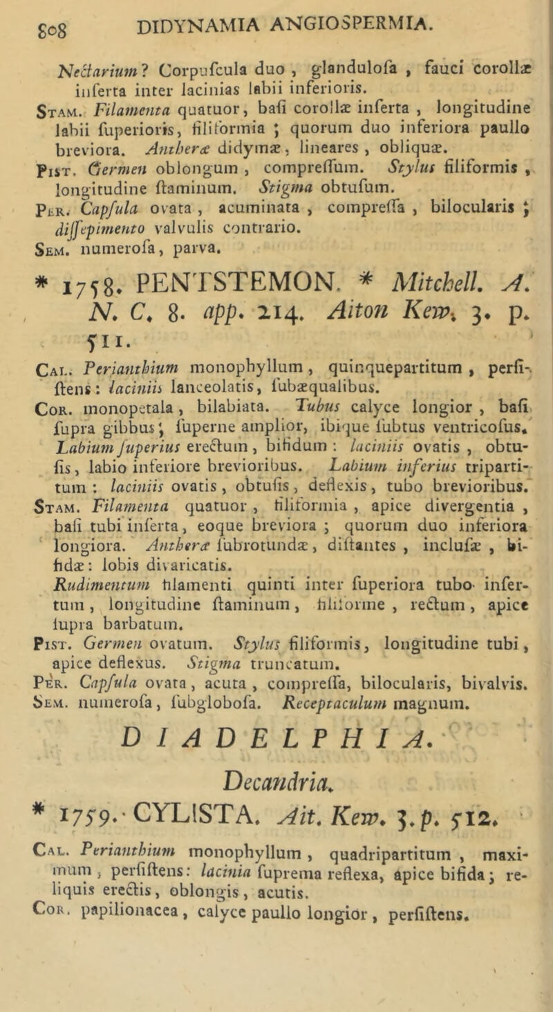 go8 DIDYNAMIA ANGIOSPERMIA. Ne&arium ? Corpufcula duo , glandulofa , fauci coroll* inferta inter lacinias labii inferioris. Stam. Filamenta quatuor, bafi corollae inferta , longitudine labii fuperioris, filiformia ; quorum duo inferiora paullo breviora. Antberee didymae, lineares, obliquae. Pist. Germen oblongum , compreffum. Stylus filiformis , longitudine flaminum. Stigma obtufum. PiiK, Capfula ovata , acuminata , compreffa , bilocularis J dijfepimento valvulis contrario. Sem. numerofa, parva. * 1758. PENTSTEMON. * Mitchell. A. N. C4 8- ^pp. 214. Alton Kerpx 3, p. fu* Cai.. Pcrianthium monophyllum , quinquepartitum , perfi-. flens: laciniis lanceolatis, fubaequalibus. Cor. inonopetala, bilabiata. Tubus calyce longior , bafi fupra gibbus \ fuperne amplior, ibique fubtus ventricofus. Labium Juperius erectum, bifidum : laciniis ovatis , obtu- fis, labio inferiore brevioribus. Labium inferius triparti- tum : laciniis ovatis , obtufis, defiexis, tubo brevioribus. Stam. Filamenta quatuor , filiformia , apice divergentia , bafi tubi inferta, eoque breviora ; quorum duo inferiora longiora. Antis era iubrotundae, difiantes , inclufse , bi- fidae: lobis divaricatis. Rudimentum filamenti quinti inter fuperiora tubo- infer- tum , longitudine flaminum, filiforme , reftum, apice lupra barbatum. Pist. Germen ovatum. Stylus filiformis, longitudine tubi, apice deflexus. Stigma truncatum. Per. Capfula ovata, acuta , comprelfa, bilocularis, bivalvis. Sem. numerofa, fubglobofa. Receptaculum magnum. D I A D E L P H I A. ' Decandria. * 1759.' CYLISTA. Ait. Kew. 3. p. 512. Cal. Periantbiutn monophyllum , quadripartitum , maxi mum , perfi flens: lacinia fuprema reflexa, apice bifida; re- liquis ereclis, oblongis, acutis. Cou. papilionacea, calyce paullo longior , perfiflens.