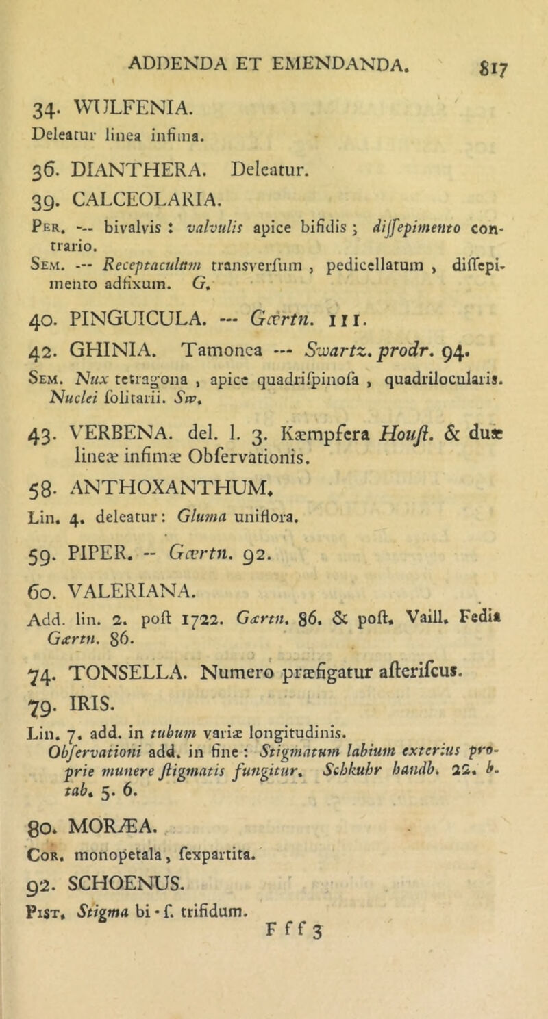 34. WULFENIA. Deleatur linea infima. 36. DIANTHERA. Deleatur. 39. CALCEOLARIA. Per. bivalvis : valvulis apice bifidis ; dijfepimetito con- trario. Sem. — Receptaculum transverfum , pedicellarum , diflepi- mento adfixum. G, 40. PINGUICULA. — Gocrtn. m. 42. GHINIA. Tamonea — Sviartz. prodr. 94. Sem. Nux tetragona , apice quadrifpinofa , quadrilocularis. Nuclei folitarii. Siv, 43. VERBENA. dei. 1. 3. Kxmpfcra Houjl. & du* lineae infimae Obfervationis. 58. ANTHOXANTHUM, Lin. 4. deleatur: Gluma unifiora. 59. PIPER. -- Gcertn. 92. 60. VALERIANA. Add. lin. 2. po(t 1722. Gecrtn. 86. & poft, Vaill. Fedit Gtertn. 86* 74. TONSELLA. Numero praefigatur afterifcus. -79. IRIS. Lin. 7. add. in tubum variae longitudinis. Obfervationi add. in fine : Stigmatum labium exterius pro* prie munere Jligmatis fungitur, Stbkuhr handb. 22. b. tabt 5. 6. 80. MORA2A. Cor. monopetala, fexpartita. 92. SCHOENUS. Pist, Stigma bi - f. trifidum. F ff 3