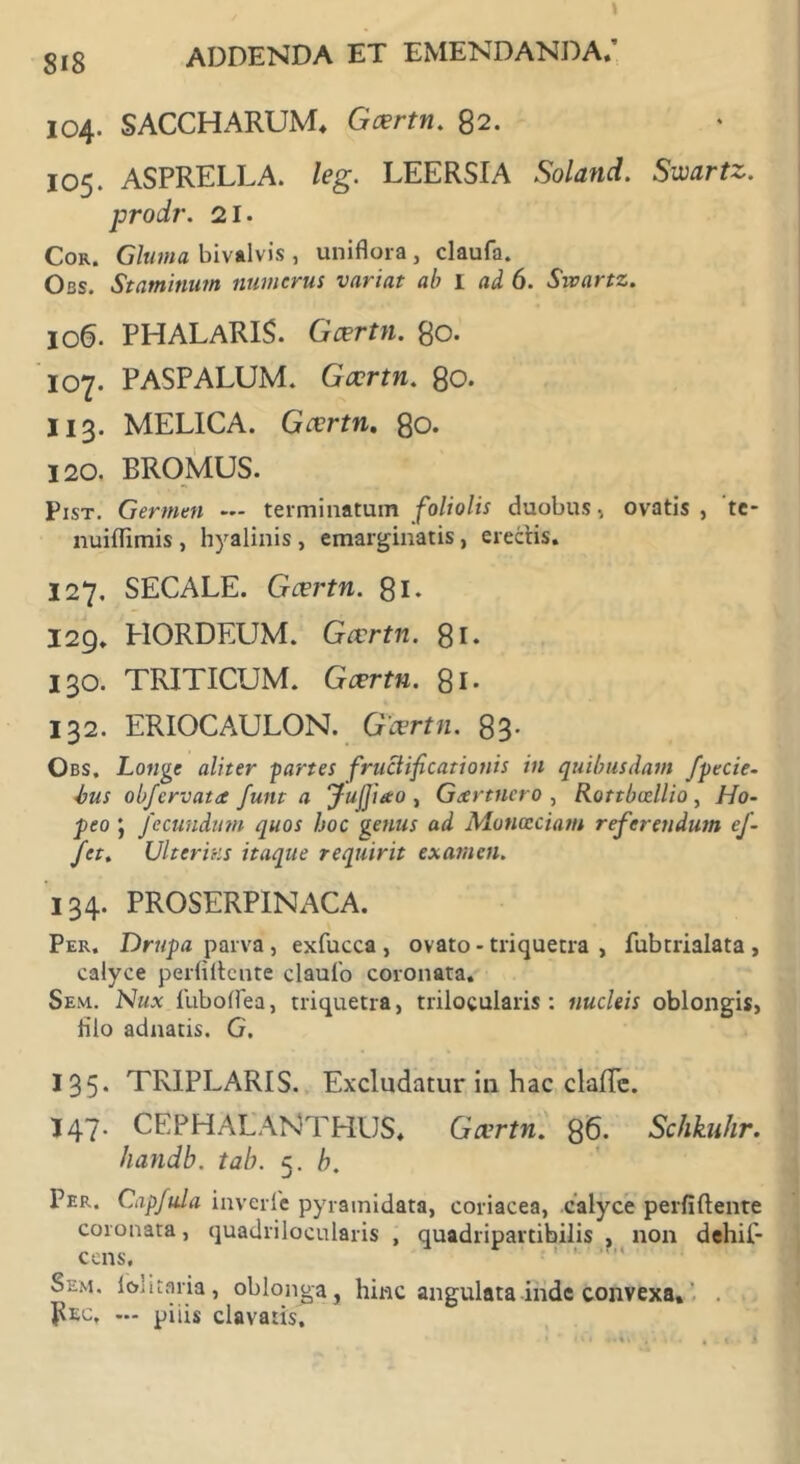 104. SACCHARUM* Gcertn. 82. 105. ASPRELLA. leg. LEERSIA Soland. Swcirtz. prodr. 21. Cor. Gluma bivalvis , uniflora , claufa. Obs. Staminum numerus variat ab I ad 6. Sivartz. 106. PHALARIS. Gcertn. 80. 107. PASPALUM. Gcertn. 80. II3. MELICA. Gcertn. 80. 120. PROMUS. Pist. Germen — terminatum foliolis duobus, ovatis, 'te- nuiffimis , hyalinis , emarginatis, erectis. 127, SECALE. Gcertn. 81. 129. HORDEUM. Gcertn. 81. 130. TRITICUM. Gcertn. 81. 132. ERIOCAULON. Gcertn. 83- Obs. Longe aliter -partes fructificationis in quibusdam fipecie- bus obfiervata fiunt a JufiJiao , Geertnero , Rottbvellio, Ho- peo j fiecundum quos hoc genus ad Munccciam referendum efi- fiet. Ulterias itaque requirit examen. 134. PROSERPINACA. Per. Drupa parva, exfucca , ovato - triquetra , fubtrialata , calyce perbitente claufo coronata. Sem. Nux fubollea, triquetra, trilocularis: nucleis oblongis, filo adnatis. G. 135. TRIPLARIS. Excludatur in hac claffc. I47. CEPHALANTHUS. Gcertn. 86. Schkuhr. handb. tab. 5. b. Per. Capfiula inverle pyramidata, coriacea, calyce perfiftente coronata, quadrilocularis , quadripartibilis , non dehif- cens, Sem. loliraria, oblonga, hinc angulata inde convexa» Pec, — piiis clavatis.