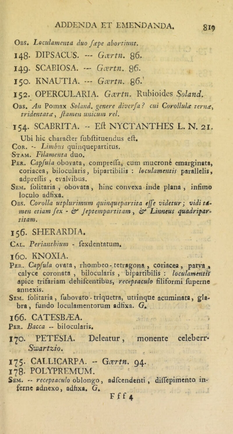 Obs, Loculamenta, duo ftpe abortiunt. 148. DIPSACUS. — Gtvrtn. 86. 149. SCABIOSA. — Gcertn. 86. 150. KNAUTIA. Gccrtn. 86. 152. OPERCULARIA. Gccrtn. Rubioidcs Soland. Obs. Au Pomax Soland. genere diverfa ? cui Corollulct tcrn<t, tridentata, /tamen unicum rei. 154. SCABRITA. - ER NYCTANTHES L. N. 21. Ubi hic charafter fubftituendus ell. Cor. *- Limbus quinquepartitus. Stam. Filamenta duo. Per. Capfula obovata, comprelfa, cum mucroni emarginata, coriacea, bilocularis, bipartibiiis : loculamentis parallelis, adpreflis , evalvibus. Sem. folitaria , obovata , hinc convexa inde plana , infimo loculo adfixa. Obs. Corolla utplurimum quinquepartita ejfe videtur; vidi td- men etiam fex - & Jeptempartitam , & Linneus quadripar- titam. 156. SHERARDIA. Cal. Perianthium - fexdentatum. 160. KNOXIA. Per. Capfula ovata, rhombeo-tetragona , coriacea, parva , calyce coronata , bilocularis , bipartibiiis : loculamentis apice trifariam dehifcentibus, receptaculo filiformi fuperne annexis. Sem. folitaria, fubovato - triquetra, utrinque acuminata, gla- bra , fundo loculamentorum adfixa. G. 166. CATESB/EA. Per. Bacca - bilocularis, I70. PETESIA. Deleatur, monente celeberr* Swartzio. 175. CAELICARPA. - Gtrvtn. 94. 178. POLYPREMUM. Sem. — receptaculo oblongo, adfcendenti , diffepimento in- ferne adnexo, adfixa. G. Fff 4