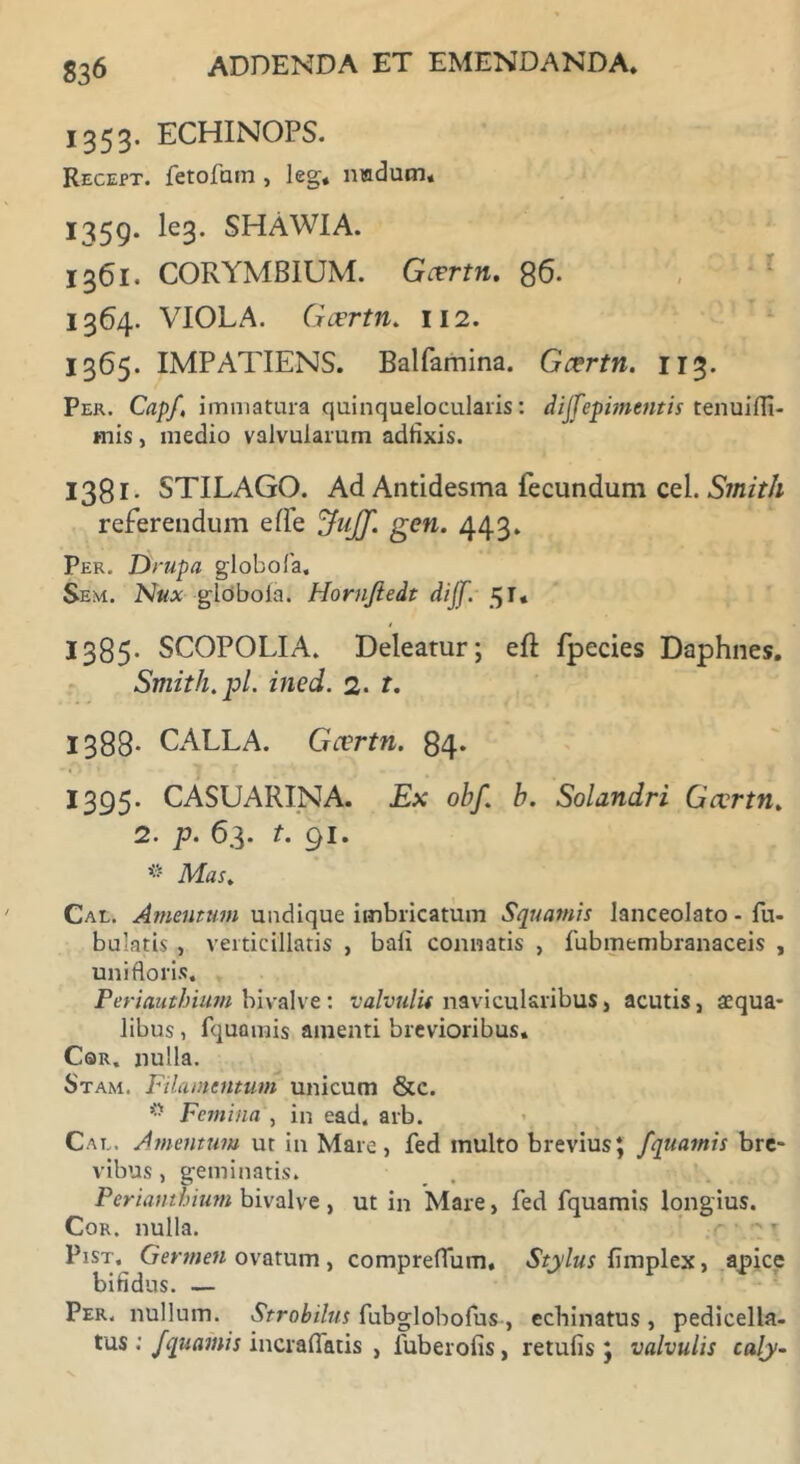 1353. ECHINOPS. Recept. fetofam , leg, nudum, 1359. Ie3» SHAWIA. 1361. CORYMBIUM. Gcertn. 86. 1364. VIOLA. Gcertn. 112. 1365. IMPATIENS. Balfamina. Gcertn. 113. Per. Capf, immatura quinquelocularis: dijfepimentis tenuifli- mis, medio valvularum adfixis. 1381. STILAGO. Ad Antidesma fecundum cel. Smith referendum ede ^uJJ. gen. 443. Per. Drupa globofa, Sem. Ntt* globola. Hornjiedt dijf. 51* 1385. SCOPOLIA. Deleatur; eft fpecies Daphnes. Smith.pl. ined. 2. t. 1388- CALLA. Gcertn. 84. 1395. CASUARINA. Ex ohf. h. Solandri Gcertn. 2. p. 63. t. 91. * Mas. Cal. Amentum undique imbricatum Squamis lanceolato - Tu- bulatis , verticillatis , bali connatis , fubmembranaceis , unifloris. Periauthium bivalve: valvulis navicularibus, acutis, «qua- libus , Tquamis amenti brevioribus. Cqr. nulla. Stam. Filamentum unicum &c. Femina , in ead. arb. Cal. Amentum ut in Mare, fed multo brevius; fquamis bre- vibus , geminatis. Periauthium bivalve , ut in Mare, fed fquamis longius. Cor. nulla. ' ^ Pist, Germen ovatum , compreffum. Stylus fimplex, apice bifidus. — Per. nullum. Strobilus fubglobofus, echinatus, pedicella- tus ; fquamis incraflatis , fuberofis, retufis ; valvulis caly-