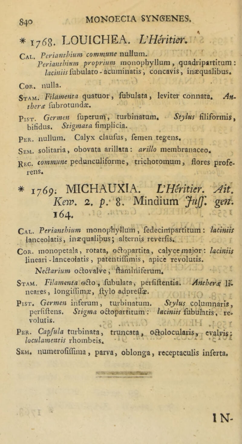 MONOECIA SYNGENES. # x768* LOUICHEA. LHeritier„ Cal. Perianthium commune nullum. Perianthium proprium inoiiopbyllum , quadripartitum : laciniis lubulato - acuminatis, concavis, inaequalibus. Cor. nulla. Stam. Filamenta quatuor, Tubulata, leviter connata. An- tbera lubrotundae. Pist. Germen luperum, turbinatum. Stylus filiformis, bifidus. Stigmata fimplicia. Per. nullum. Calyx claufus, femen tegens. Sem. solitaria, obovata arillata: arillo membranaceo. Rec. commune pedunculiforme, trichotomum, flores profe- rens. * 1769; MICHAUXIA. LHeritier. Ait. Knv. 2. p: 8. Mindium Juj]\ gen. 164. Cal. Perianthium monophyllum , fedecirripartitum: laciniis lanceolatis, inaequalibus; alternis reverfis.. Cor. monopetala, rotata, octopartita, calyce major: laciniis lineari-lanceolatis , patentiflimis, apice revolutis. Nectarium octovalve, ftaminiferum, Stam. Filamenta o£to , Tubulata, perliftentia. Anthertc \ii. near.es, longilfimae, Itylo adpreflae. 4 • Pist. Germen inferum, turbinatum. Stylus columnaris, perfiftens. Stigma o&opartitum : laciniis Tubulatis, re« volutis. . \ 1 • . c 1 ♦ x Per. Capfula turbinata, truncata, o&olocularis, evalvis: loculamentis rhombeis* ,i‘> Sem. numeroliflima, parva, oblonga, receptaculis inferta. IN-