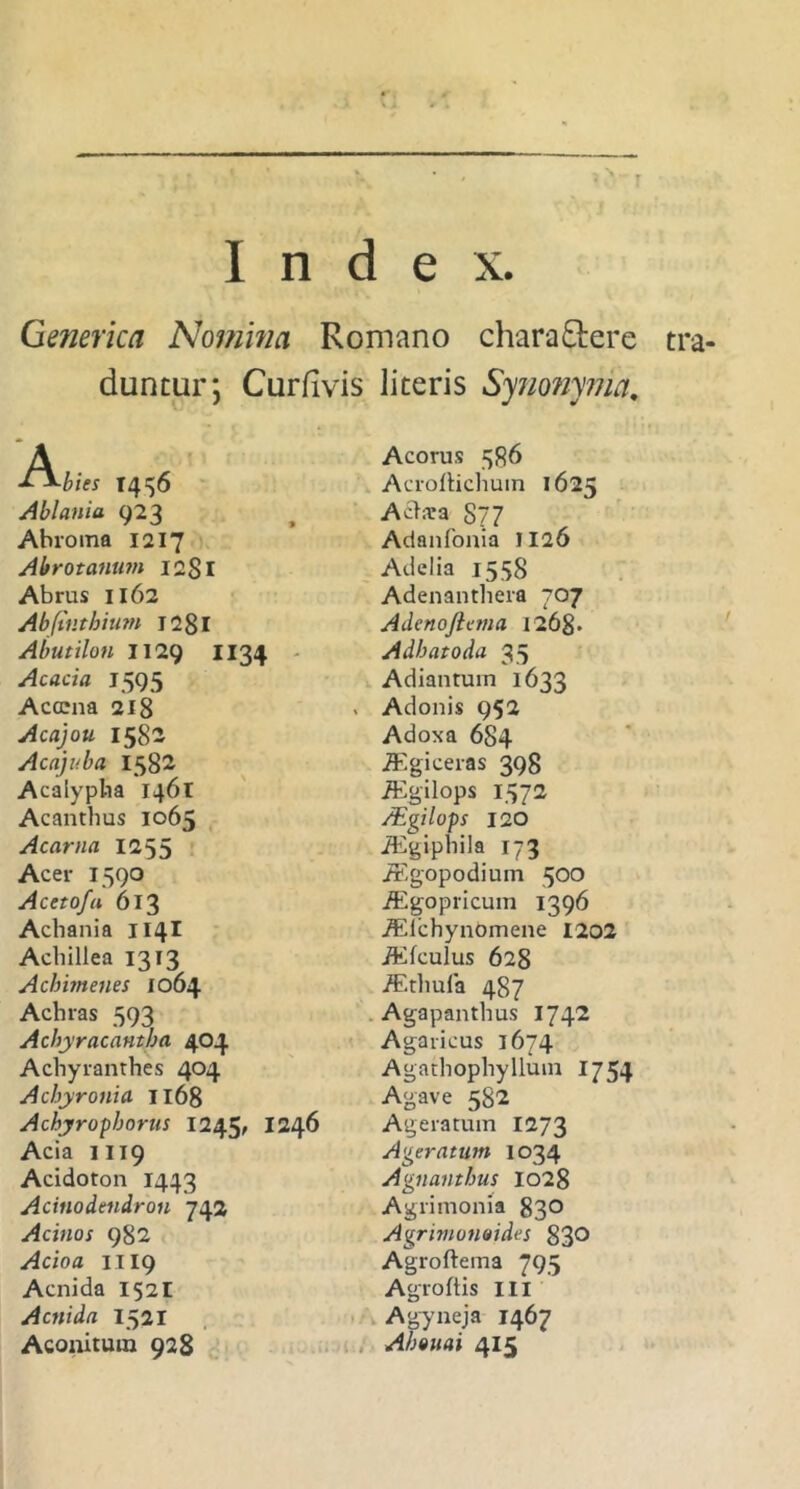 Index. Generica Nomina Romano charactere tra duntur; Curfivis liceris Synonyma, A ■L^bies 1436 Ablania 923 Ahroma 1217 Abrotanum 12S1 Abrus 1162 Abfintbium I28l Abutilon 1129 1134 Acacia 1595 Acocna 218 Acajou 1582 Acajuba 1582 Acalypha 1461 Acanthus 1065 Acarna 1255 Acer 1590 Acctofa 613 Achania 1141 Achillea 1313 Acbimenes 1064 Achras 593 Acbyracantba 404 Achyranthes 404 Acbyrotiia II68 Achyrophorus 1245, 1246 Acia 1119 Acidoton 1443 Acinodendron 742 Acinos 982 Acioa 1119 Aenida 152I Aenida 1521 Aconitum 928 Acorus 386 Acroltichuin 1625 A clara 8?7 Adanfonia 1126 Atlelia 1558 Adenanthera 707 Adenojicma 1268. Adbatoda 35 Adiantum 1633 . Adonis 952 Adoxa 684 TEgiceras 398 iEgilops 1372 /Egilops 120 iEgiphila 173 iEgopodium 500 iEgopricum 1396 ALlchynomene 1202 iEfculus 628 jEthufa 487 Agapanthus 1742 Agaricus 1674 Agathophyllum 1754 Agave 582 Ageratmn 1273 Ageratum 1034 Agnantbus 1028 Agrimonia 83° Agrimonoides 830 Agroftema 795 Agroftis III Agyneja 1467 Abouai 415