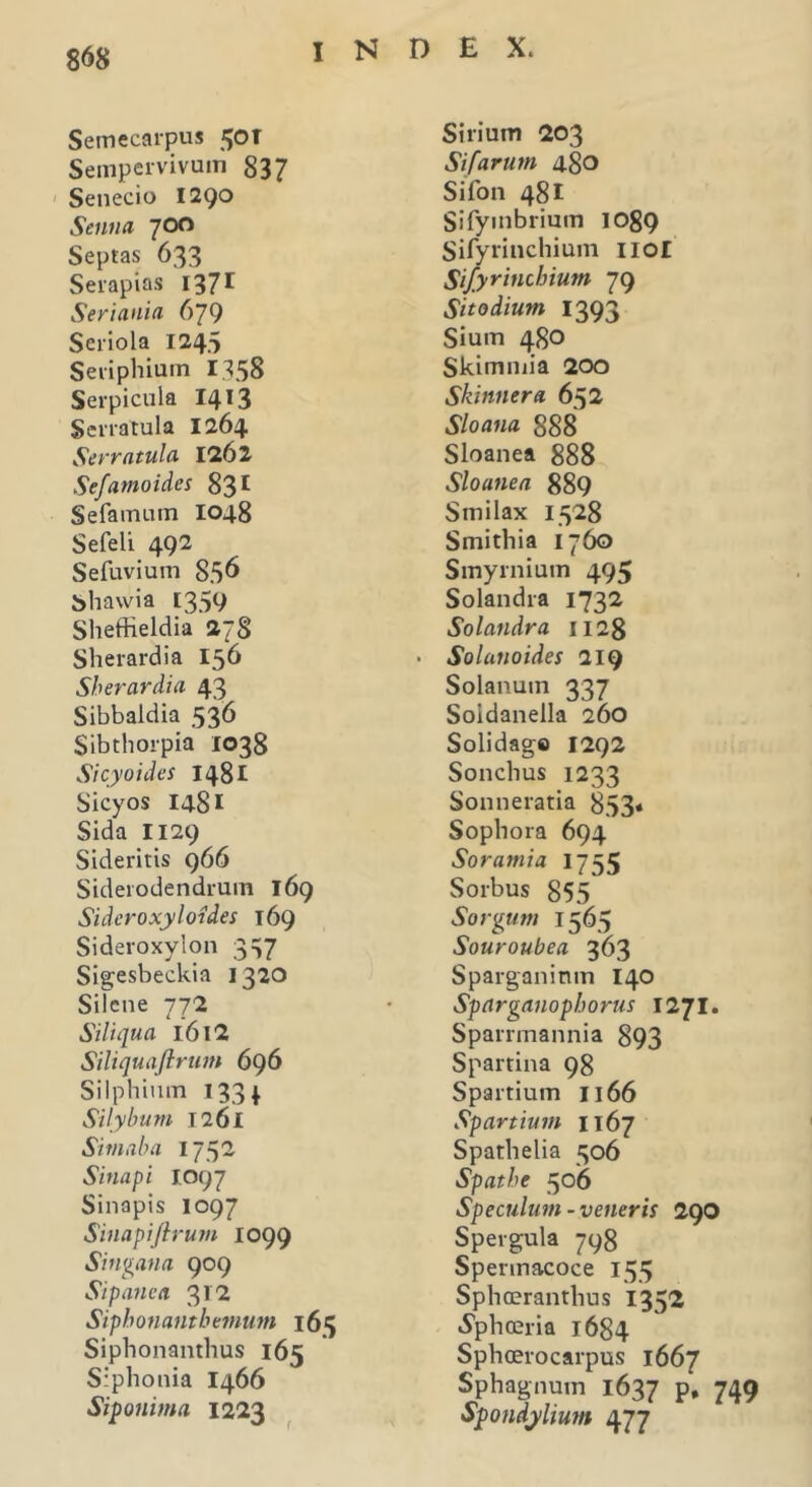 Semecarpus 50T Sempervivum 837 Senecio 1290 Senua 700 Septas 633 Serapias 1371 Seriania 679 Seriola 1245 Seriphium 1358 Serpicula 1413 Serratula 1264 Serratula 1262 Sefamoides 831 Se farnum 1048 Sefeli 492 Sefuvium 856 bhawia [359 Sheffieldia 278 Sherardia 156 Sherardia 43 Sibbaldia 536 Sibthorpia 1038 Sicyoides 1481 Sicyos 1481 Sida 1129 Sideritis 966 Siderodendrum 169 Sideroxyloides 169 Sideroxylon 337 Sigesbeckia 1320 Silene 772 Siliqua l6l2 Siliquafirum 696 Silphium 133 4. Silybum 1261 Sim ab a 1752 Sinapi J.097 Sinapis 1097 Sinapiftrum 1099 Singana 909 Sipanea. 312 Sipbonantbemum 165 Siphonanthus 165 Siphonia 1466 Siponima 1223 Sirium 203 Sifarum 480 Sifon 481 Sifymbrium 1089 Sifyrinchium 110I Sifyrinchium 79 Sito dium 1393 Sium 4.80 Skimmia 200 Skinnera. 652 Sloana 888 Sloanea 888 Sloanea 889 Smilax 1528 Smithia 1760 Smyrnium 495 Solandra 1732 Solandra 1128 Solanoides 219 Solanum 337 Soidanella 260 Solidage 1292 Sonchus 1233 Sonneratia 853« Sophora 694 Soramia 1755 Sorbus 855 Sorgum 1565 Souroubea 363 Sparganinm 140 Sparganopborus 1271. Sparrmannia 893 Spartina 98 Spartium 1166 Spartium 1167 Spathelia 306 Spatbe 506 Speculum-veneris 290 Spergula 798 Sperinacoce 155 Sphoeranthus 1352 .Sphceria 1684 Sphcerocarpus 1667 Sphagnum 1637 p. 749 Spondylium 477