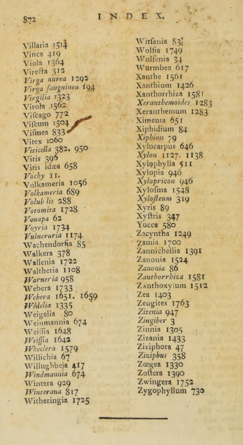 8?2 r4 * Villaria i^4 Vinea 419 Viola 1364 Virefta 312 Virga aurea I 292 Virga /anguinea 194 Virgilia y323 Virosa 1562 Vilcago 772 Vi fcum 1504 Jr Vifmea 833*^ Vitex 1060 Viticella 382» 95® Viris 396 Viris idaea 658 Vochy 11. Volkameria 1056 Volkameria 689 Volub lis 288 Votomita 1728 Vouapa 62 Voyria 1734 Vulneraria II74 Wachendorfia 85 Walkera 378 Wallenia 1722 Waltheria II08 Warner ia 958 Webera 1733 . Webera 1651 * 16^9 Wcdelia 1335 Weigelia 8° Weinmannia 674 W ei dia 1648 Weifjui 1642 Whcdera 1579 Willichia 67 Willughbeja 4.17 Windmanuia 674 Wintera 929 Winterana 817 Witheringia 1725 Witfenia 835 Woltia 1749 YVulfenia 34 Wurmbea 617 Xanthe 1561 Xanthium 1426 Xanthorrhiza 1581 Xeranthemoides T283 Xeranthemum 1283 Ximenia 651 Xiphidium 84 Xiphion 79 Xylocarpus .646 Xylon 1127. 1138 XylQphylla 511 Xylopia 946 Xylopricon 946 Xylofma 1548 Xylojleum 319 Xyris 89 Xyftris 347 Yucca 580 Zacyntha 1249 2,amia 1700 Zannichellia 1391 Zanonia 1524 Zauuuia 86 Zatitborrbiza 1581 ZAnthoxyium 1512 Zea 1403 Zeugites 1763 Zitenia 947 Zingiber 3 Zinnia 1305 Zizania 1433 Ziziphora 47 Ziziphus 358 Zcegea 1330 Zoftera 1390 Zwingera 1752 Zygophyllum 730