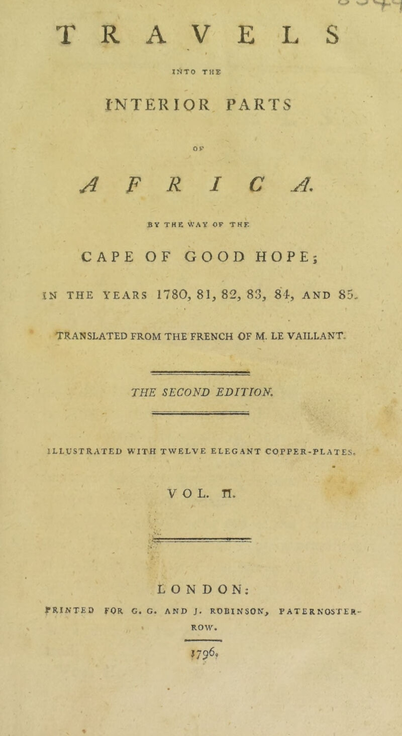 IÎÏTO THE INTERIOR, PARTS OP AFRICA. BY THE WAY OP THE CAPE OF GOOD HOPE; t IN THE YEARS 1780, 81, 82, 83, 8i, AND 85. TRANSLATED FROM THE FRENCH OF M. LE VAILLANT. THE SECOND EDITION, ILLUSTRATED WITH TWELVE ELEGANT COPPER-PLATES. VOL. n. ( LONDON: PRINTED FOR G. G. AND J. ROBINSON, PATERNOSTER- • ROW. 1796,