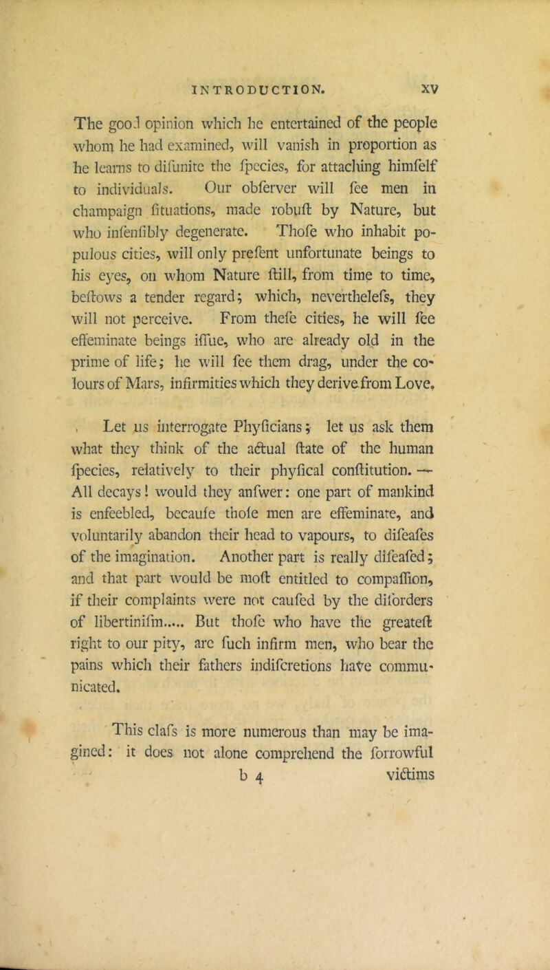 The goo.l opinion which he entertained of the people whom he had examined, will vanish in proportion as he IcaiTis to dillinitc the fpccies, for attaclting himfelf to individuals. Our obferver will fee men in champaign fitiiations, made robuft by Nature, but who inlenfibly degenerate. Thofe who inhabit po- pulous cities, will only prefent unfortunate beings to his eyes, on whom Nature ftill, from time to time, bellows a tender regard; which, neverthelefs, they will not perceive. From thefe cities, he will fee effeminate beings iffue, who are already old in the prime of life; he will fee them drag, under the co- lours of Mars, infirmities which they derivefrom Love. . Let us interrogate Phyficians ; let us ask them what tliey think of the aftual (late of the human fpecies, relatively to their phyfical conftitution. All decays ! would they anfwer : one part of mankind is enfeebled, bccaule thole men are effeminate, and voluntarily abandon their head to vapours, to difeafes of the imagination. Another part is really difeafed; and that part would be moll entitled to compaflion, if their complaints were not caufed by the dilbrders of libertinifm But thofe who have the greatell right to our pity, are fuch infirm men, who bear the pains which their fathers indiferetions have commu- nicated. 4 This clafs is more numerous than may be ima- gined: it does not alone comprehend the forrowful b 4 viftims