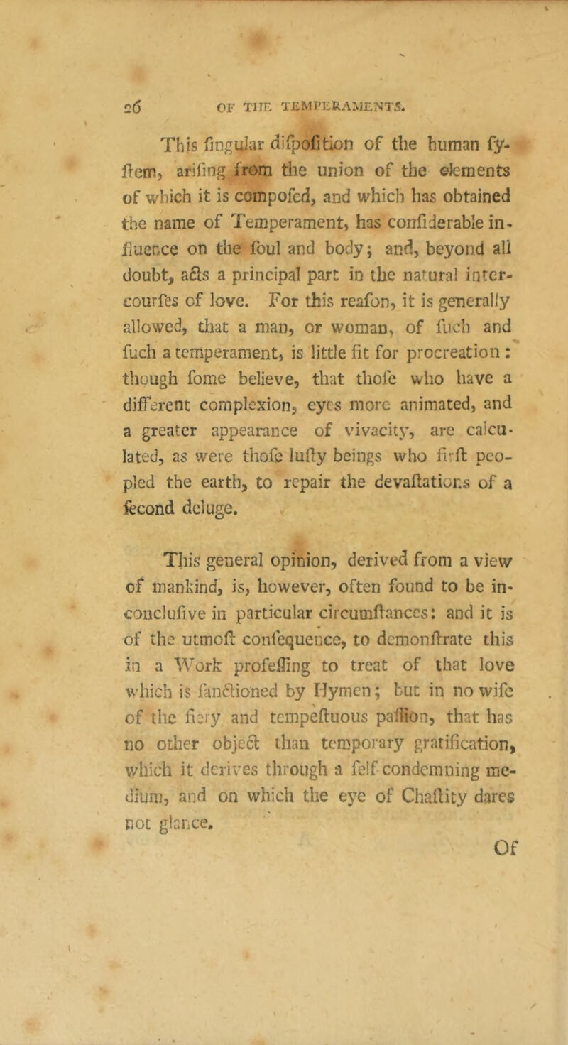 This finguJar dirpofition of the human fy- flcm, arifing from the union of the eJcments of which it is compofed, and which has obtained the name of Temperament, has confiderable in- fluence on the foul and body; and, beyond all doubt, aéls a principal part in the natural inter- eourfes of love. For this reafon, it is generally allowed, that a man, or woman, of fuch and fuch a temperament, is little lit for procreation : though fome believe, that thofe who have a different complexion, eyes more animated, and a greater appearance of vivacit3’, are calcu- lated, as were thofe lufly beings who firfl peo- pled the earth, to repair the devaflations of a fécond deluge. This general opinion, derived from a view of mankind, is, however, often found to be in* conclufive in particular circumflances : and it is of the utmoft confequence, to demonflrate this in a Work profeffing to treat of that love which is fanflioned by Hymen ; but in no wife of the f 2jy and tempeftuous paflion, that has no other object than temporary gratification, which it derives through a felf condemning me- dium, and on which the tyc of Chaftity dares not glance.