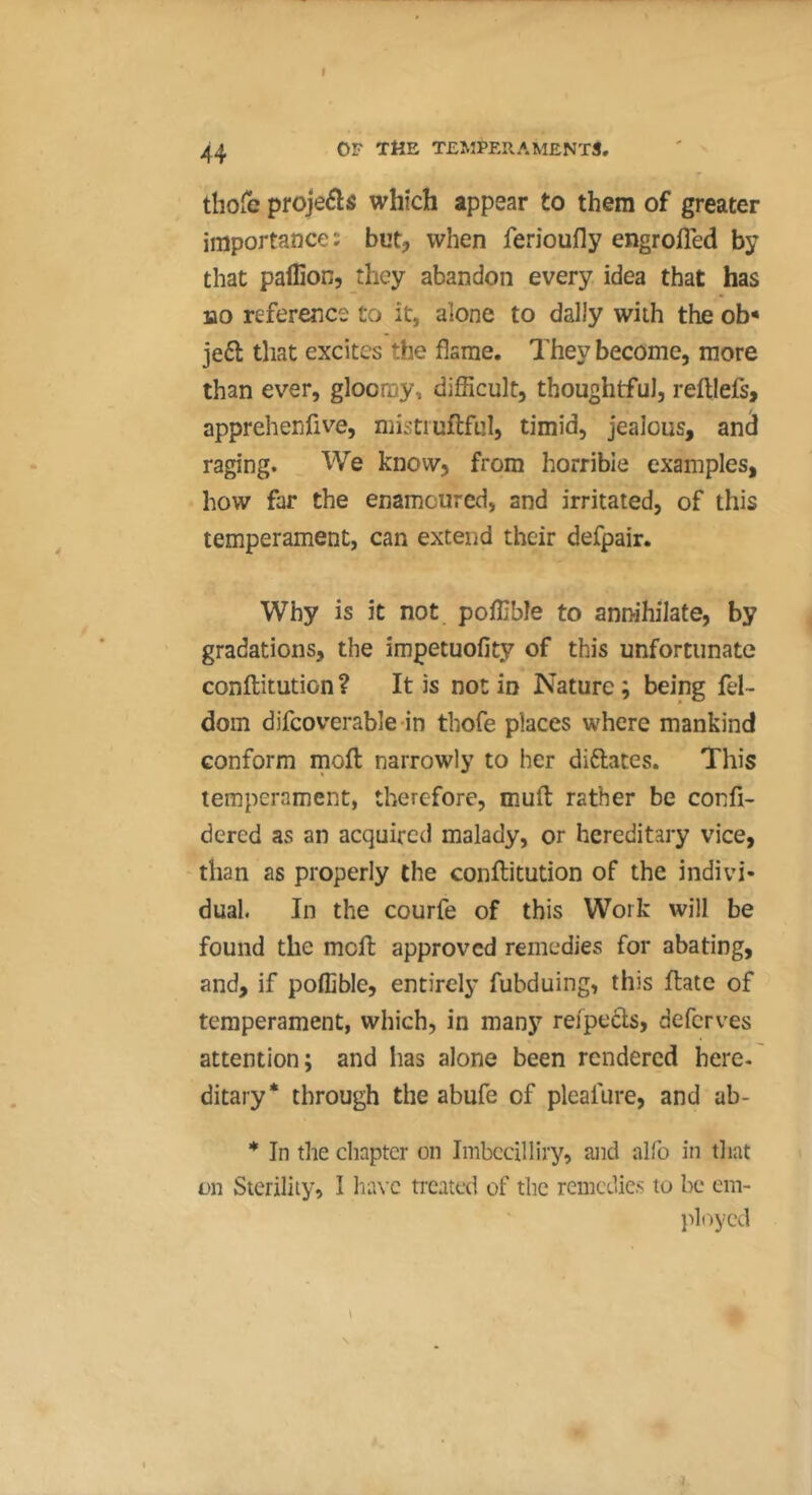 t 44 OF THE TEMPERAMENTS, thofe projeéls which appear to them of greater importance; but, when ferioufly engrofled by that pallion, they abandon every idea that has HO reference to it, alone to dally with the ob* jeft that excites the flame. They become, more than ever, gloomy, difficult, thoughtful, reftlefs, apprehenfive, mistiuftful, timid, jealous, and raging. We know, from horrible examples, how far the enamoured, and irritated, of this temperament, can extend their defpair. Why is it not poffible to annihilate, by gradations, the impetuofity of this unfortunate conftitution ? It is not in Nature ; being fel- dom difcoverable in thofe places where mankind conform moll narrowly to her diftates. This temperament, therefore, muft rather be confi- dered as an acquired malady, or hereditary vice, than as properly the conftitution of the indivi- dual. In the courfe of this Work will be found the meft approved remedies for abating, and, if poffible, entirely fubduing, this ftate of temperament, which, in many reipecls, deferves attention; and has alone been rendered here, ditary* through the abufe of pleafure, and ab- * In the chapter on Imbccilliry, and alfo in that on Sterility, I have treated of the remedies to be em- ployed