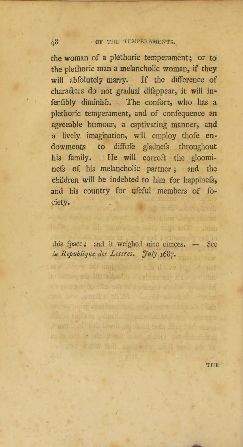 the woman of a plethoric temperament ; or to the plethoric man a melancholic woman, if they will abfolutely marry. If the difference of charaders do not gradual difappear, it will in- fenfibly diminish. The confort, who has a plethoric temperament, and of confequence an agreeable humour, a captivating manner, and a lively, imagination, will employ thofe en* dowments to diffufe gladnefs throughout his family. He will correct the gloomi- nefs of his melancholic partner ; and the children will be indebted to him for happinefs, and his country for ufeful members of fo- ciety. iliis fpace; and it weighed nine ounces. — See l-a République des Lettres, ^u/y 1687. THE /